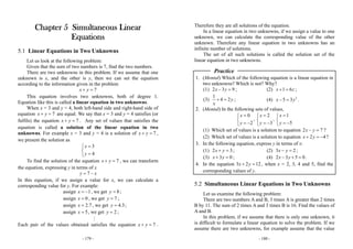 - 179 -
Chapter 5 Simultaneous Linear
Equations
5.1 Linear Equations in Two Unknowns
Let us look at the following problem:
Given that the sum of two numbers is 7, find the two numbers.
There are two unknowns in this problem. If we assume that one
unknown is x, and the other is y, then we can set the equation
according to the information given in the problem
7x y+ =
This equation involves two unknowns, both of degree 1.
Equation like this is called a linear equation in two unknowns.
When x = 3 and y = 4, both left-hand side and right-hand side of
equation 7x y+ = are equal. We say that x = 3 and y = 4 satisfies (or
fulfils) the equation 7x y+ = . Any set of values that satisfies the
equation is called a solution of the linear equation in two
unknowns. For example x = 3 and y = 4 is a solution of 7x y+ = ,
we present the solution as
3
4
x
y
=⎧
⎨
=⎩
To find the solution of the equation 7x y+ = , we can transform
the equation, expressing y in terms of x
7y x= −
In this equation, if we assign a value for x, we can calculate a
corresponding value for y. For example:
assign 1x = − , we get 8y = ;
assign 0x = , we get 7y = ;
assign 2.7x = , we get 4.3y = ;
assign 5x = , we get 2y = ;
Each pair of the values obtained satisfies the equation 7x y+ = .
- 180 -
Therefore they are all solutions of the equation.
In a linear equation in two unknowns, if we assign a value to one
unknown, we can calculate the corresponding value of the other
unknown. Therefore any linear equation in two unknowns has an
infinite number of solutions.
The set of all such solutions is called the solution set of the
linear equation in two unknowns.
Practice
1. (Mental) Which of the following equation is a linear equation in
two unknowns? Which is not? Why?
(1) 2 3 9x y− = ; (2) 1 6x z+ = ;
(3)
1
4 2y
x
+ = ; (4) 2
5 3x y− = .
2. (Mental) In the following sets of values,
0
2
x
y
=⎧
⎨
= −⎩
,
2
3
x
y
=⎧
⎨
= −⎩
,
1
5
x
y
=⎧
⎨
= −⎩
(1) Which set of values is a solution to equation 2 7x y− = ?
(2) Which set of values is a solution to equation 2 4x y+ = − ?
3. In the following equation, express y in terms of x:
(1) 2 3x y+ = ; (2) 3 2x y− = ;
(3) 3 0x y+ = ; (4) 2 3 5 0x y− + = .
4. In the equation 3 2 12x y+ = , when x = 2, 3, 4 and 5, find the
corresponding values of y.
5.2 Simultaneous Linear Equations in Two Unknowns
Let us examine the following problem:
There are two numbers A and B, 3 times A is greater than 2 times
B by 11. The sum of 2 times A and 3 times B is 16. Find the values of
A and B.
In this problem, if we assume that there is only one unknown, it
is difficult to formulate a linear equation to solve the problem. If we
assume there are two unknowns, for example assume that the value
 