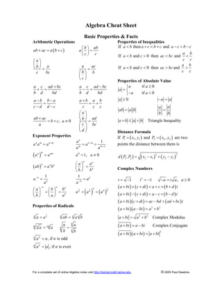For a complete set of online Algebra notes visit http://tutorial.math.lamar.edu. © 2005 Paul Dawkins
Algebra Cheat Sheet
Basic Properties & Facts
Arithmetic Operations
( )
, 0
b ab
ab ac a b c a
c c
a
a a ac
b
b
c bc b
c
a c ad bc a c ad bc
b d bd b d bd
a b b a a b a b
c d d c c c c
a
ab ac ad
b
b c a
c
a bc
d
æ ö
+ = + =
ç ÷
è ø
æ ö
ç ÷
è ø = =
æ ö
ç ÷
è ø
+ -
+ = - =
- - +
= = +
- -
æ ö
ç ÷
+ è ø
= + ¹ =
æ ö
ç ÷
è ø
Exponent Properties
( )
( )
( ) ( )
1
1
0
1
1, 0
1 1
n
m
m m
n
n m n m n m
m m n
m
n nm
n n
n n n
n
n n
n n
n n n n
n
n
a
a a a a
a a
a a a a
a a
ab a b
b b
a a
a a
a b b
a a a
b a a
+ -
-
-
-
-
= = =
= = ¹
æ ö
= =
ç ÷
è ø
= =
æ ö æ ö
= = = =
ç ÷ ç ÷
è ø è ø
Properties of Radicals
1
, if is odd
, if is even
n
n n n n
n
m n nm n
n
n n
n n
a a ab a b
a a
a a
b b
a a n
a a n
= =
= =
=
=
Properties of Inequalities
If then and
If and 0 then and
If and 0 then and
a b a c b c a c b c
a b
a b c ac bc
c c
a b
a b c ac bc
c c
< + < + - < -
< > < <
< < > >
Properties of Absolute Value
if 0
if 0
a a
a
a a
³
ì
= í
- <
î
0
Triangle Inequality
a a a
a
a
ab a b
b b
a b a b
³ - =
= =
+ £ +
Distance Formula
If ( )
1 1 1
,
P x y
= and ( )
2 2 2
,
P x y
= are two
points the distance between them is
( ) ( ) ( )
2 2
1 2 2 1 2 1
,
d P P x x y y
= - + -
Complex Numbers
( ) ( ) ( )
( ) ( ) ( )
( )( ) ( )
( )( )
( )
( )( )
2
2 2
2 2
2
1 1 , 0
Complex Modulus
Complex Conjugate
i i a i a a
a bi c di a c b d i
a bi c di a c b d i
a bi c di ac bd ad bc i
a bi a bi a b
a bi a b
a bi a bi
a bi a bi a bi
= - = - - = ³
+ + + = + + +
+ - + = - + -
+ + = - + +
+ - = +
+ = +
+ = -
+ + = +
 