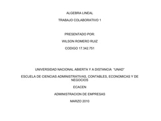 ALGEBRA LINEAL TRABAJO COLABORATIVO 1 PRESENTADO POR: WILSON ROMERO RUIZ CODIGO 17.342.751 UNIVERSIDAD NACIONAL ABIERTA Y A DISTANCIA  “UNAD” ESCUELA DE CIENCIAS ADMINISTRATIVAS, CONTABLES, ECONOMICAS Y DE NEGOCIOS ECACEN ADMINISTRACION DE EMPRESAS MARZO 2010 