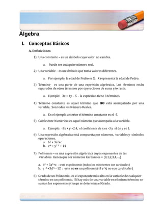 Álgebra
I. Conceptos Básicos
   A. Definiciones
      1) Una constante – es un símbolo cuyo valor no cambia.

            a.   Puede ser cualquier número real.
      2) Una variable – es un símbolo que toma valores diferentes.

            a. Por ejemplo: la edad de Pedro es X. X representa la edad de Pedro.
      3) Término- es una parte de una expresión algebraica. Los términos están
         separados de otros términos por operaciones de suma y/o resta.

            a. Ejemplo: 3x + 4y – 5 – la expresión tiene 3 términos.

      4) Término constante es aquel término que        no   está acompañado por una
         variable. Son todos los Número Reales.

            a. En el ejemplo anterior el término constante es el -5.
      5) Coeficiente Numérico: es aquel número que acompaña a la variable.

            a. Ejemplo: -3x + y +2.4, el coeficiente de x es -3 y el de y es 1.
      6) Una expresión algebraica está compuesta por números, variables y símbolos
         operaciones.
            a. b2 + 3a3+c
            b. c-4 + y2.5 + 14

      7) Polinomio – es una expresión algebraica cuyos exponentes de las
         variables tienen que ser números Cardinales = {0,1,2,3,4,….}

         a. b2 + 3a3+c : este es polinomio (todos los exponentes son cardinales)
         b. c -3 +3d½ - 12 : este no es un polinomio(-3 y ½ no son cardinales)

      8) Grado de un Polinomio- es el exponente más alto en la variable de cualquier
         término en un polinomio. Si hay más de una variable en el mismo término se
         suman los exponentes y luego se determina el Grado.
 