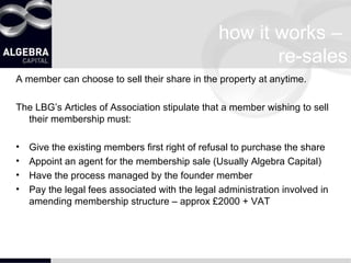how it works –  re-sales A member can choose to sell their share in the property at anytime.  The LBG’s Articles of Association stipulate that a member wishing to sell their membership must: Give the existing members first right of refusal to purchase the share Appoint an agent for the membership sale (Usually Algebra Capital) Have the process managed by the founder member Pay the legal fees associated with the legal administration involved in amending membership structure – approx £2000 + VAT 