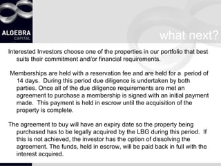 what next? Interested Investors choose one of the properties in our portfolio that best suits their commitment and/or financial requirements. Memberships are held with a reservation fee and are held for a  period of 14 days.  During this period due diligence is undertaken by both parties. Once all of the due diligence requirements are met an agreement to purchase a membership is signed with an initial payment made.  This payment is held in escrow until the acquisition of the property is complete. The agreement to buy will have an expiry date so the property being purchased has to be legally acquired by the LBG during this period.  If this is not achieved, the investor has the option of dissolving the agreement. The funds, held in escrow, will be paid back in full with the interest acquired. 