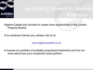 we looking forward to hearing from you… Algebra Capital was founded to create more opportunities in the London Property Market. If our products interest you, please visit us at  www.algebracapital.co.uk to browse our portfolio of available properties/investments and find out more about how your investment could perform. 