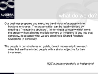 what do we do? Our business prepares and executes the division of a property into fractions or shares. The property/title, can be legally divided by creating a "mezzanine structure", i.e forming a company which owns the property then allowing multiple owners or investors to buy into that company. In essence what we are creating is Shared Freehold Ownership in perpetuity. The people in our structures or, guilds, do not necessarily know each other but are like minded people with a similar objective for their investment.  NOT  a property portfolio or hedge fund 