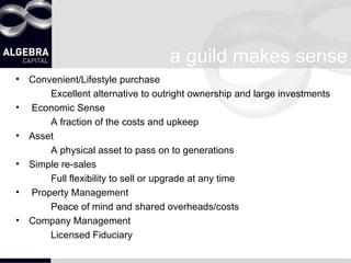 a guild makes sense Convenient/Lifestyle purchase Excellent alternative to outright ownership and large investments Economic Sense A fraction of the costs and upkeep Asset A physical asset to pass on to generations Simple re-sales Full flexibility to sell or upgrade at any time Property Management Peace of mind and shared overheads/costs Company Management Licensed Fiduciary 