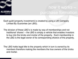 how it works –  purchase formation Each guild (property investment) is created by using a UK Company Limited By Guarantee (an LBG). The division of these LBG’s is made by way of memberships and not traditional ‘shares’ – the LBG is simply a vehicle that enables investors to buy into the bricks and mortar of the property.  Each membership in the LBG is the legal owner of its corresponding share/s of the property.  The LBG holds legal title to the property which in turn is owned by its members therefore making the members the true owners of the bricks and mortar. 