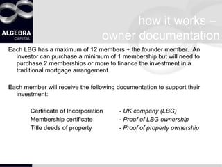 how it works –  owner documentation Each LBG has a maximum of 12 members + the founder member.  An investor can purchase a minimum of 1 membership but will need to purchase 2 memberships or more to finance the investment in a traditional mortgage arrangement. Each member will receive the following documentation to support their investment: Certificate of Incorporation -  UK company (LBG) Membership certificate -  Proof of LBG ownership Title deeds of property -  Proof of property ownership 