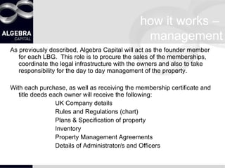 how it works –  management As previously described, Algebra Capital will act as the founder member for each LBG.  This role is to procure the sales of the memberships,  coordinate the legal infrastructure with the owners and also to take responsibility for the day to day management of the property. With each purchase, as well as receiving the membership certificate and title deeds each owner will receive the following: UK Company details Rules and Regulations (chart) Plans & Specification of property Inventory Property Management Agreements Details of Administrator/s and Officers 