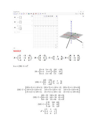 Ejercicio 4
b. u = (5B) ∙ C + 𝐴𝑇
5𝐵 = [
5 × 4 5 × −2
5 × 3 5 × 5
5 × 1 5 × −4
] = [
20 −10
15 25
5 −20
]
(5𝐵) ∙ 𝐶 = [
20 −10
15 25
5 −20
] ∙ [
2 7 3
1 −2 0
]
(5𝐵) ∙ 𝐶 = [
(20 × 2) + (−10 × 1) (20 × 7) + (−10 × −2) (20 × 3) + (−10 × 0)
(15 × 2) + (25 × 1) (15 × 7) + (25 × −2) (15 × 3) + (25 × 0)
(5 × 2) + (−20 × 1) (5 × 7) + (−20 × −2) (5 × 3) + (−20 × 0)
]
(5𝐵) ∙ 𝐶 = [
40 − 10 140 + 20 60 + 0
30 + 25 105 − 50 45 + 0
10 − 20 35 + 40 15 + 0
]
(5𝐵) ∙ 𝐶 = [
30 160 60
55 55 45
−10 75 15
]
𝐴𝑇
= [
5 3 −1
−3 −1 1
−3 0 2
]
 