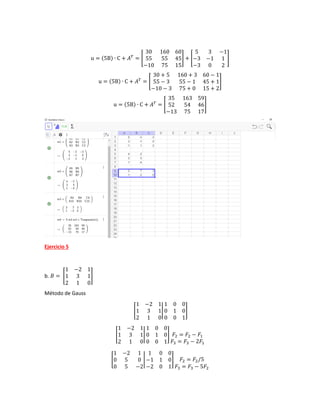 u = (5B) ∙ C + 𝐴𝑇
= [
30 160 60
55 55 45
−10 75 15
] + [
5 3 −1
−3 −1 1
−3 0 2
]
u = (5B) ∙ C + 𝐴𝑇
= [
30 + 5 160 + 3 60 − 1
55 − 3 55 − 1 45 + 1
−10 − 3 75 + 0 15 + 2
]
u = (5B) ∙ C + 𝐴𝑇
= [
35 163 59
52 54 46
−13 75 17
]
Ejercicio 5
b. 𝐵 = [
1 −2 1
1 3 1
2 1 0
]
Método de Gauss
[
1 −2 1
1 3 1
2 1 0
|
1 0 0
0 1 0
0 0 1
]
[
1 −2 1
1 3 1
2 1 0
|
1 0 0
0 1 0
0 0 1
] 𝐹2 = 𝐹2 − 𝐹1
𝐹3 = 𝐹3 − 2𝐹1
[
1 −2 1
0 5 0
0 5 −2
|
1 0 0
−1 1 0
−2 0 1
] 𝐹2 = 𝐹2/5
𝐹3 = 𝐹3 − 5𝐹2
 