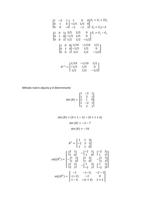 [
1 −2 1
0 1 0
0 0 −2
|
1 0 0
−1/5 1/5 0
−1 −1 1
]
𝐹1 = 𝐹1 + 2𝐹2
𝐹3 = 𝐹3/−2
[
1 0 1
0 1 0
0 0 1
|
3/5 2/5 0
−1/5 1/5 0
1/2 1/2 −1/2
]
𝐹1 = 𝐹1 − 𝐹3
[
1 0 0
0 1 0
0 0 1
|
1/10 −1/10 1/2
−1/5 1/5 0
1/2 1/2 −1/2
]
𝐵−1
= [
1/10 −1/10 1/2
−1/5 1/5 0
1/2 1/2 −1/2
]
Método matriz adjunta y el determinante
det (𝐵) =
[
1 −2 1
1 3 1
2
1
1
1
−2
3
0
1
1]
det (𝐵) = (0 + 1 − 4) − (0 + 1 + 6)
det (𝐵) = −3 − 7
det (𝐵) = −10
𝐵𝑇
= [
1 1 2
−2 3 1
1 1 0
]
𝑎𝑑𝑗(𝐵𝑇
) =
[
[
3 1
1 0
] − [
−2 1
1 0
] [
−2 3
1 1
]
− [
1 2
1 0
] [
1 2
1 0
] − [
1 1
1 1
]
[
1 2
3 1
] − [
1 2
−2 1
] [
1 1
−2 3
]]
𝑎𝑑𝑗(𝐵𝑇
) = [
−1 −(−1) −2 − 3
−(−2) −2 0
1 − 6 −(1 + 4) 3 + 2
]
 
