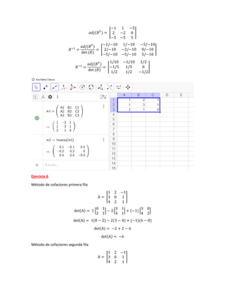 𝑎𝑑𝑗(𝐵𝑇
) = [
−1 1 −5
2 −2 0
−5 −5 5
]
𝐵−1
=
𝑎𝑑𝑗(𝐵𝑇
)
det (𝐵)
= [
−1/−10 1/−10 −5/−10
2/−10 −2/−10 0/−10
−5/−10 −5/−10 5/−10
]
𝐵−1
=
𝑎𝑑𝑗(𝐵𝑇
)
det (𝐵)
= [
1/10 −1/10 1/2
−1/5 1/5 0
1/2 1/2 −1/2
]
Ejercicio 6
Método de cofactores primera fila
A = [
1 2 −1
3 0 1
4 2 1
]
det(A) = 1 [
0 1
2 1
] − 2 [
3 1
4 1
] + (−1) [
3 0
4 2
]
det(A) = 1(0 − 2) − 2(3 − 4) + (−1)(6 − 0)
det(A) = −2 + 2 − 6
det(A) = −6
Método de cofactores segunda fila
A = [
1 2 −1
3 0 1
4 2 1
]
 
