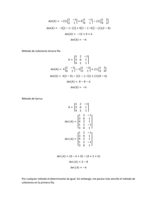 det(A) = −(3) [
2 −1
2 1
] + 0 [
1 −1
4 1
] − (1) [
1 2
4 2
]
det(A) = −3(2 − (−2)) + 0(1 − (−4)) − (1)(2 − 8)
det(A) = −12 + 0 + 6
det(A) = −6
Método de cofactores tercera fila
A = [
1 2 −1
3 0 1
4 2 1
]
det(A) = 4 [
2 −1
0 1
] − 2 [
1 −1
3 1
] + (1) [
1 2
3 0
]
det(A) = 4(2 − 0) − 2(1 − (−3)) + (1)(0 − 6)
det(A) = 8 − 8 − 6
det(A) = −6
Método de Sarrus
A = [
1 2 −1
3 0 1
4 2 1
]
det (𝐴) =
[
1 2 −1
3 0 1
4
1
3
2
2
0
1
−1
1 ]
det (𝐴) =
[
1 2 −1
3 0 1
4
1
3
2
2
0
1
−1
1 ]
det (𝐴) = (0 − 6 + 8) − (0 + 2 + 6)
det (𝐴) = 2 − 8
det (𝐴) = −6
Por cualquier método el determinante da igual. Sin embargo, me parece más sencillo el método de
cofactores en la primera fila.
 