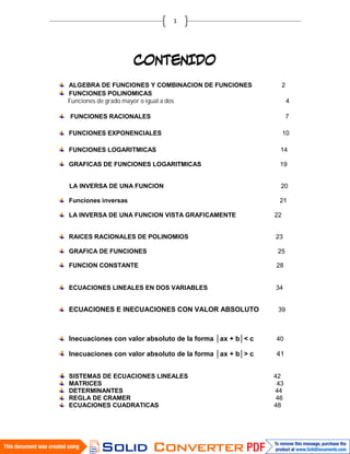 ALGEBRA DE FUNCIONES Y COMBINACION DE FUNCIONES                2

Funciones de grado mayor o igual a dos
FUNCIONES POLINOMICAS
                                                                   4

FUNCIONES RACIONALES                                               7

FUNCIONES EXPONENCIALES                                        10

FUNCIONES LOGARITMICAS                                      14

GRAFICAS DE FUNCIONES LOGARITMICAS                         19


LA INVERSA DE UNA FUNCION                                   20

Funciones inversas                                         21

LA INVERSA DE UNA FUNCION VISTA GRAFICAMENTE              22


RAICES RACIONALES DE POLINOMIOS                           23

GRAFICA DE FUNCIONES                                       25

FUNCION CONSTANTE                                         28


ECUACIONES LINEALES EN DOS VARIABLES                      34


ECUACIONES E INECUACIONES CON VALOR ABSOLUTO               39



Inecuaciones con valor absoluto de la forma │ax + b│< c   40

Inecuaciones con valor absoluto de la forma │ax + b│> c   41


SISTEMAS DE ECUACIONES LINEALES                           42
MATRICES                                                   43
DETERMINANTES                                             44
REGLA DE CRAMER                                            46
ECUACIONES CUADRATICAS                                    48
 