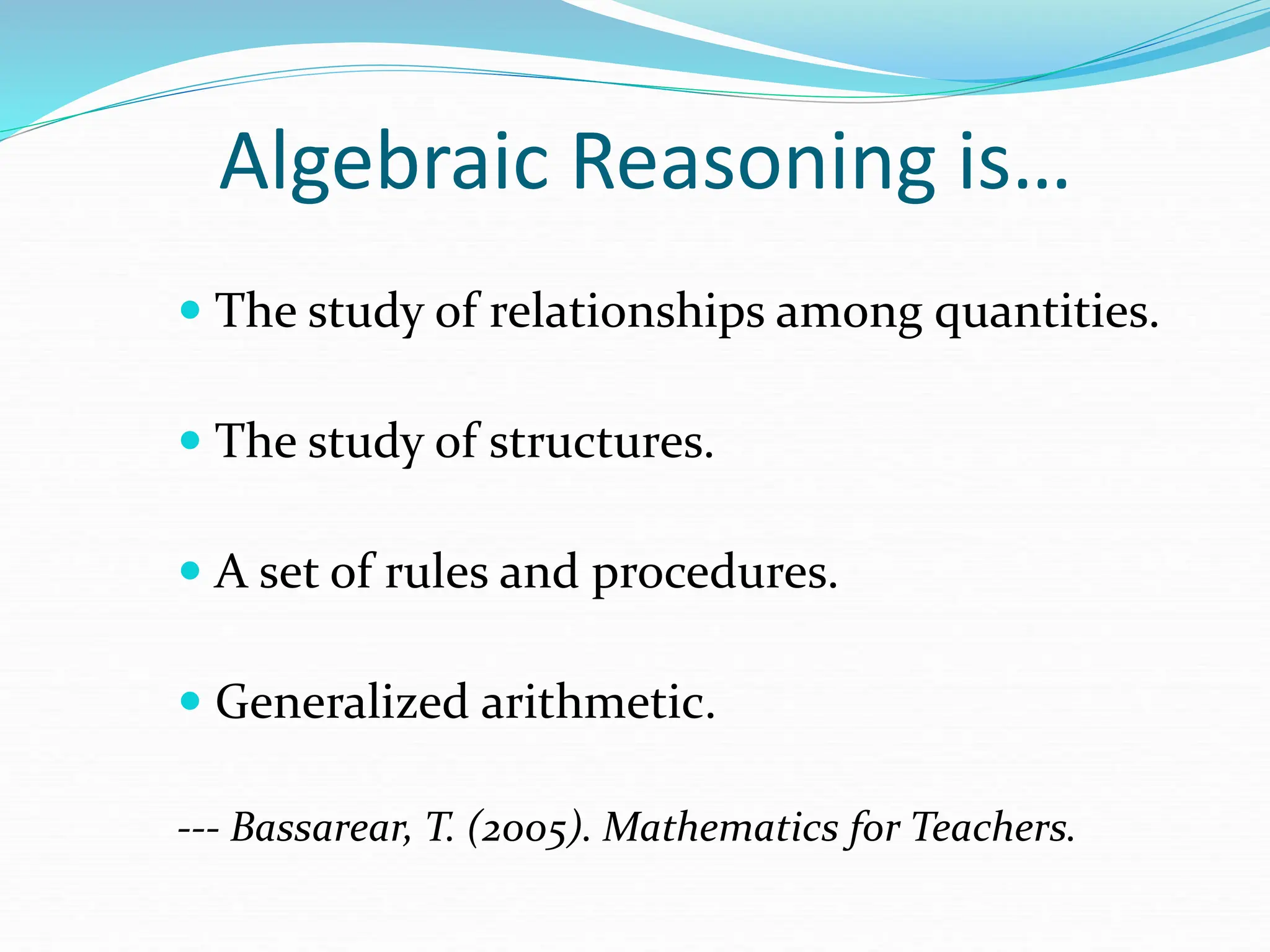 Algebraic Reasoning is…
 The study of relationships among quantities.
 The study of structures.
 A set of rules and procedures.
 Generalized arithmetic.
--- Bassarear, T. (2005). Mathematics for Teachers.
 