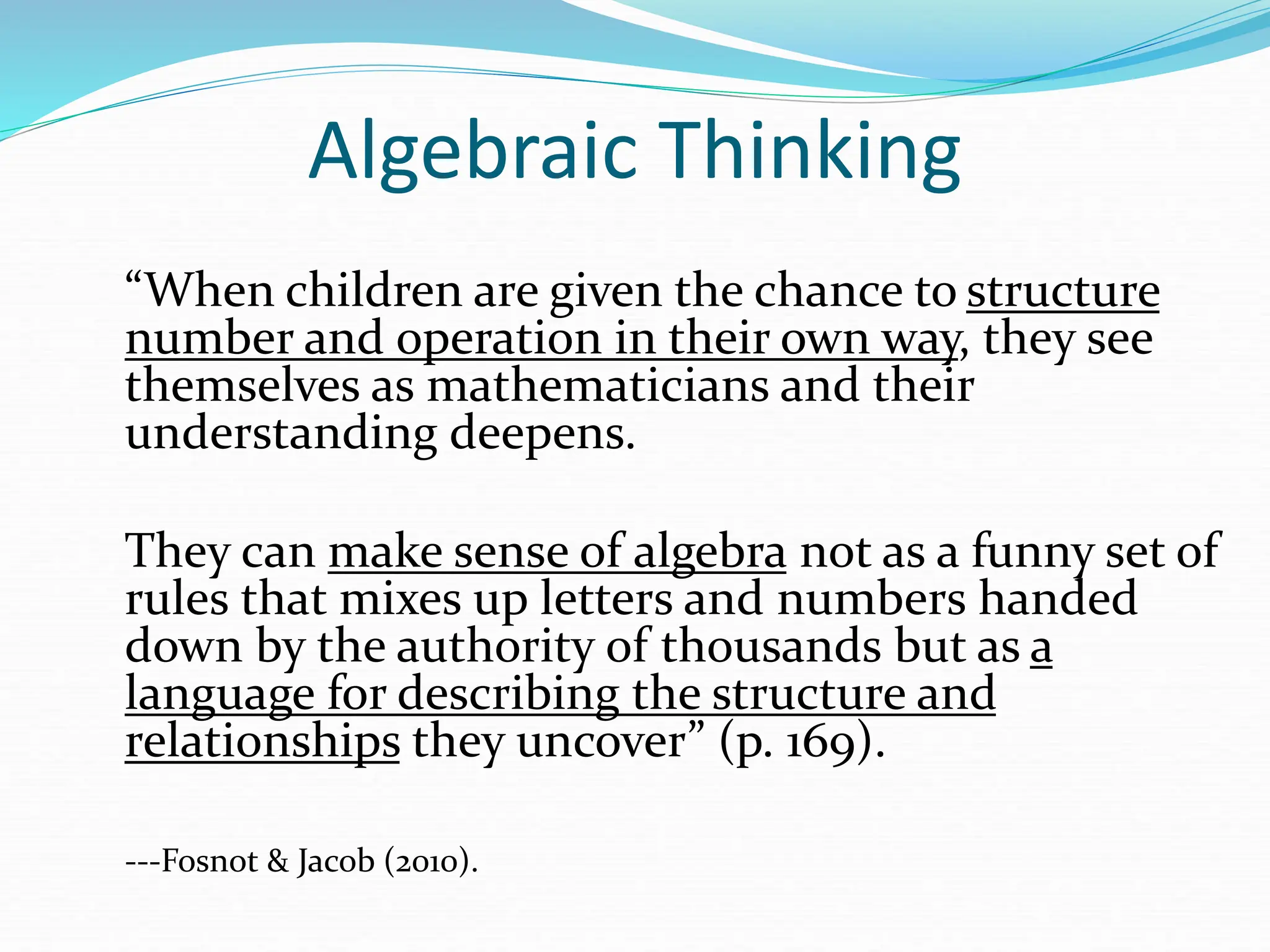 Algebraic Thinking
“When children are given the chance to structure
number and operation in their own way, they see
themselves as mathematicians and their
understanding deepens.
They can make sense of algebra not as a funny set of
rules that mixes up letters and numbers handed
down by the authority of thousands but as a
language for describing the structure and
relationships they uncover” (p. 169).
---Fosnot & Jacob (2010).
 
