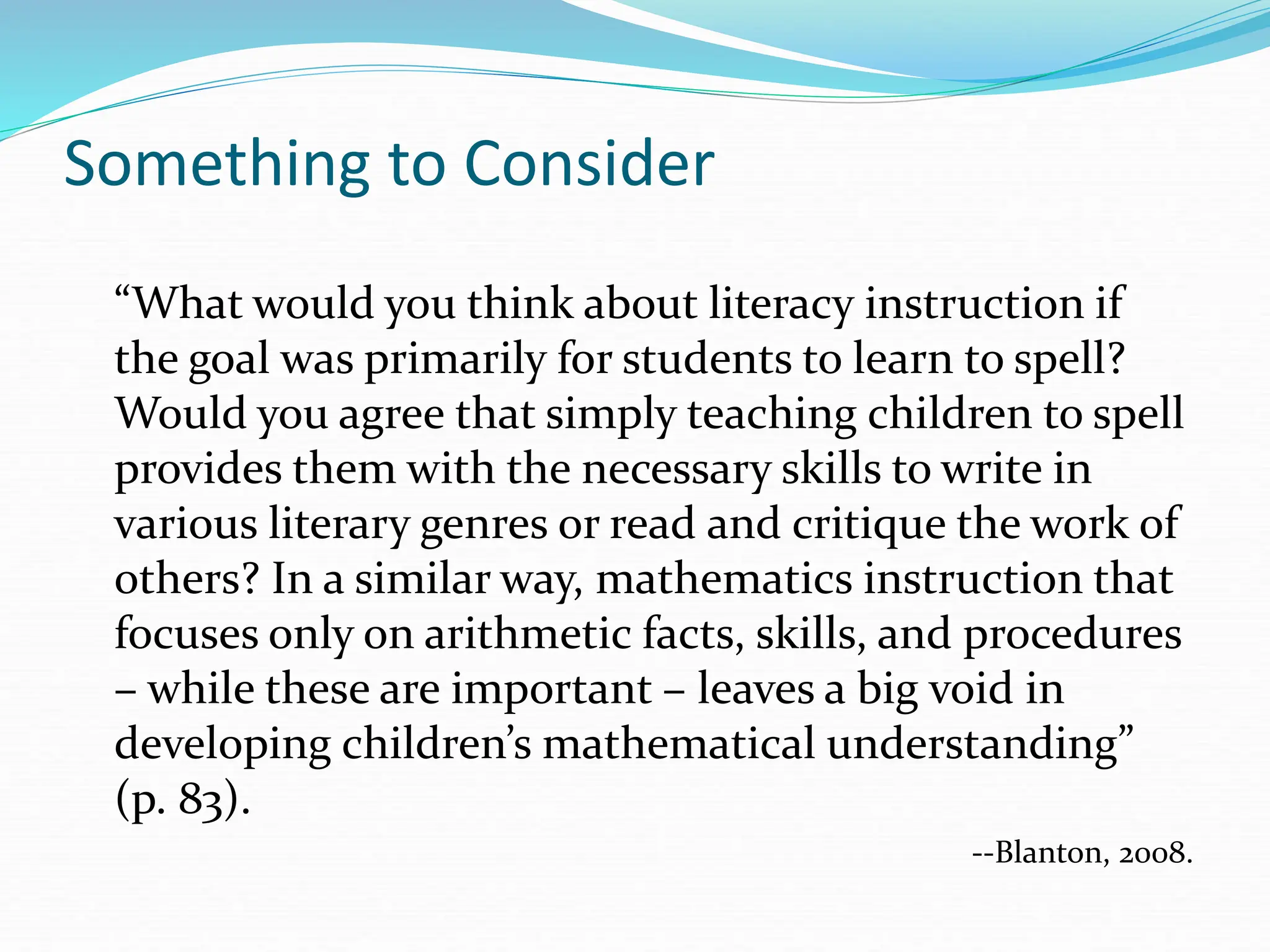 Something to Consider
“What would you think about literacy instruction if
the goal was primarily for students to learn to spell?
Would you agree that simply teaching children to spell
provides them with the necessary skills to write in
various literary genres or read and critique the work of
others? In a similar way, mathematics instruction that
focuses only on arithmetic facts, skills, and procedures
– while these are important – leaves a big void in
developing children’s mathematical understanding”
(p. 83).
--Blanton, 2008.
 