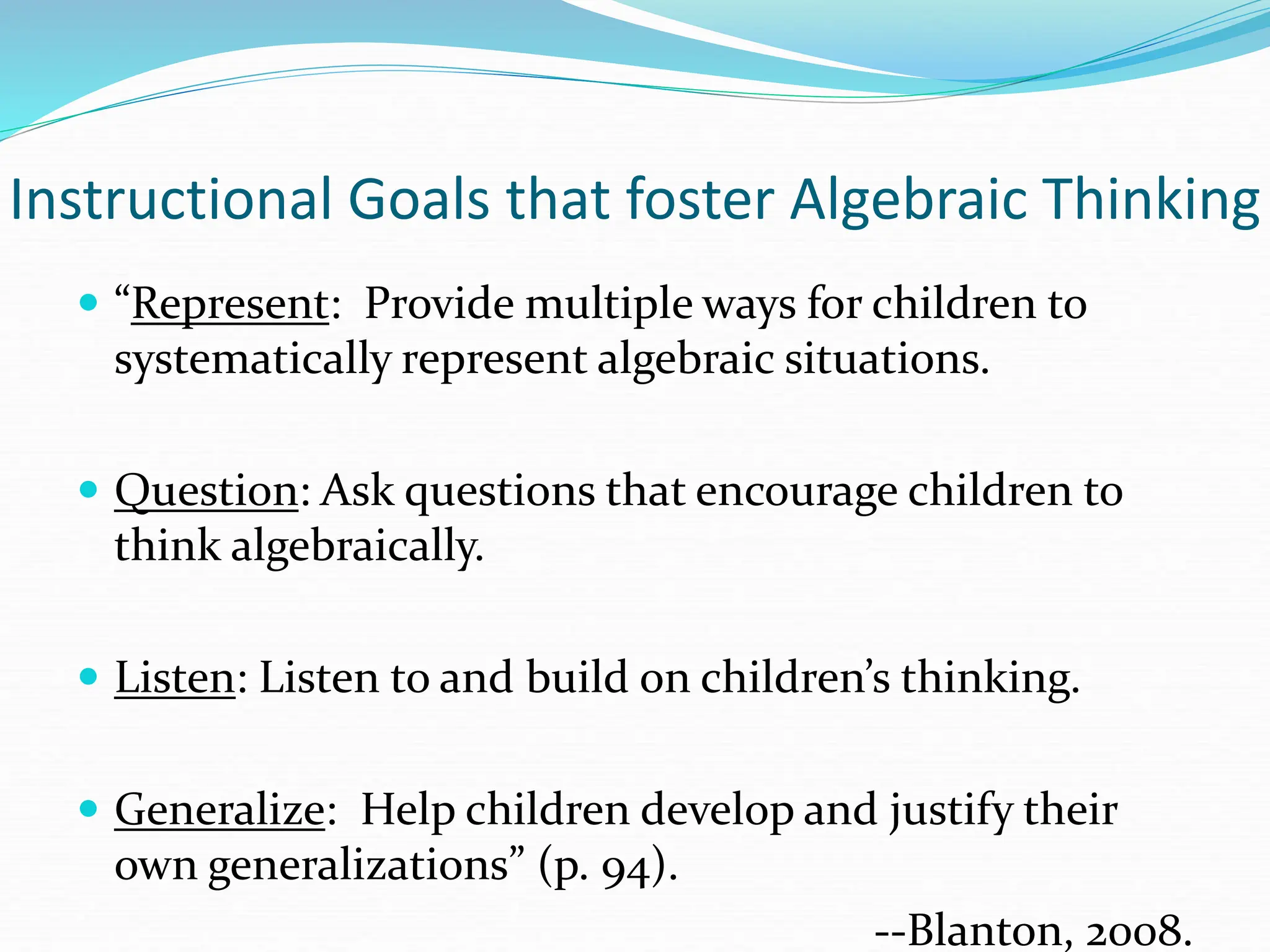 Instructional Goals that foster Algebraic Thinking
 “Represent: Provide multiple ways for children to
systematically represent algebraic situations.
 Question: Ask questions that encourage children to
think algebraically.
 Listen: Listen to and build on children’s thinking.
 Generalize: Help children develop and justify their
own generalizations” (p. 94).
--Blanton, 2008.
 