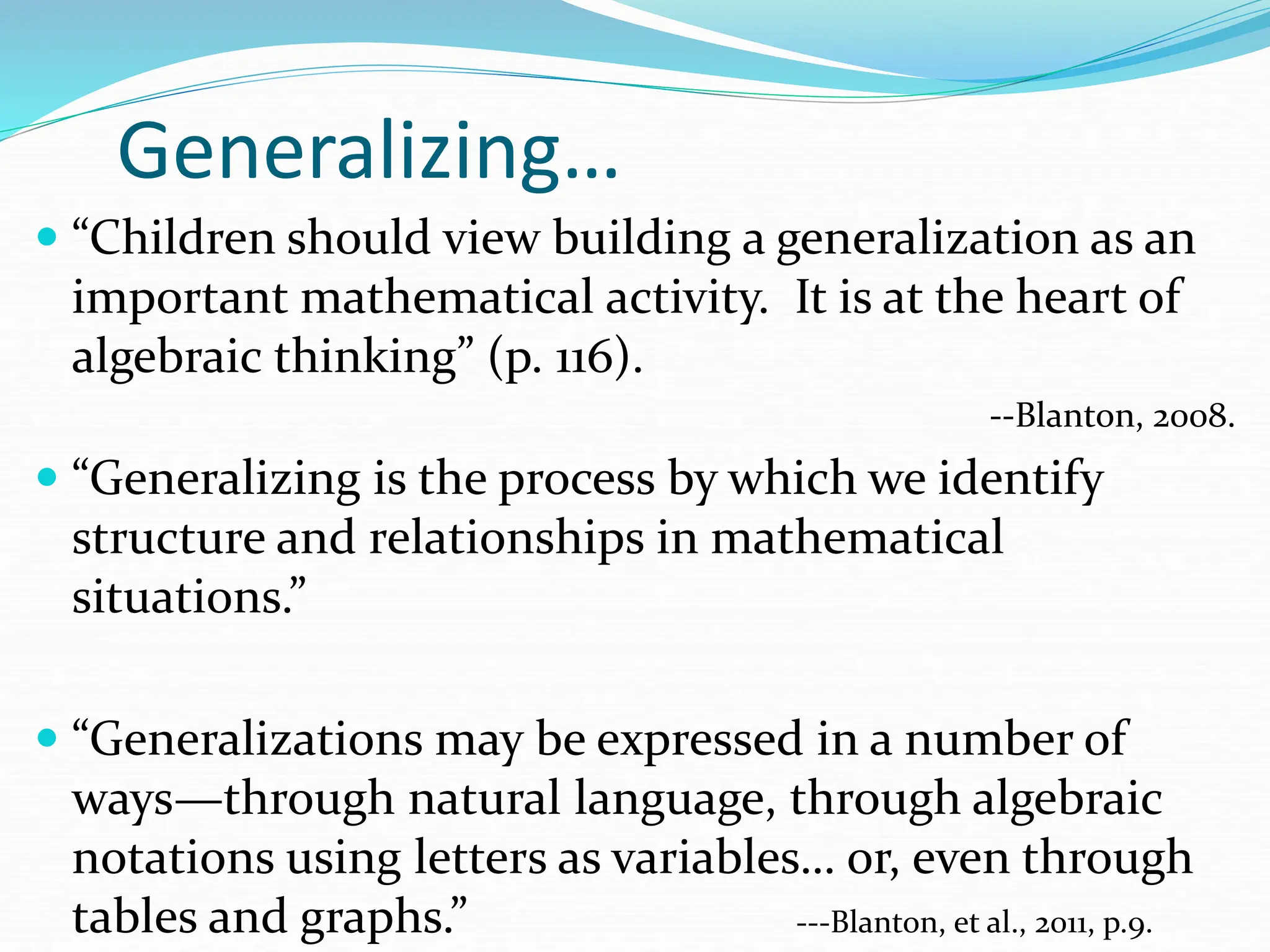 Generalizing…
 “Children should view building a generalization as an
important mathematical activity. It is at the heart of
algebraic thinking” (p. 116).
--Blanton, 2008.
 “Generalizing is the process by which we identify
structure and relationships in mathematical
situations.”
 “Generalizations may be expressed in a number of
ways—through natural language, through algebraic
notations using letters as variables… or, even through
tables and graphs.” ---Blanton, et al., 2011, p.9.
 