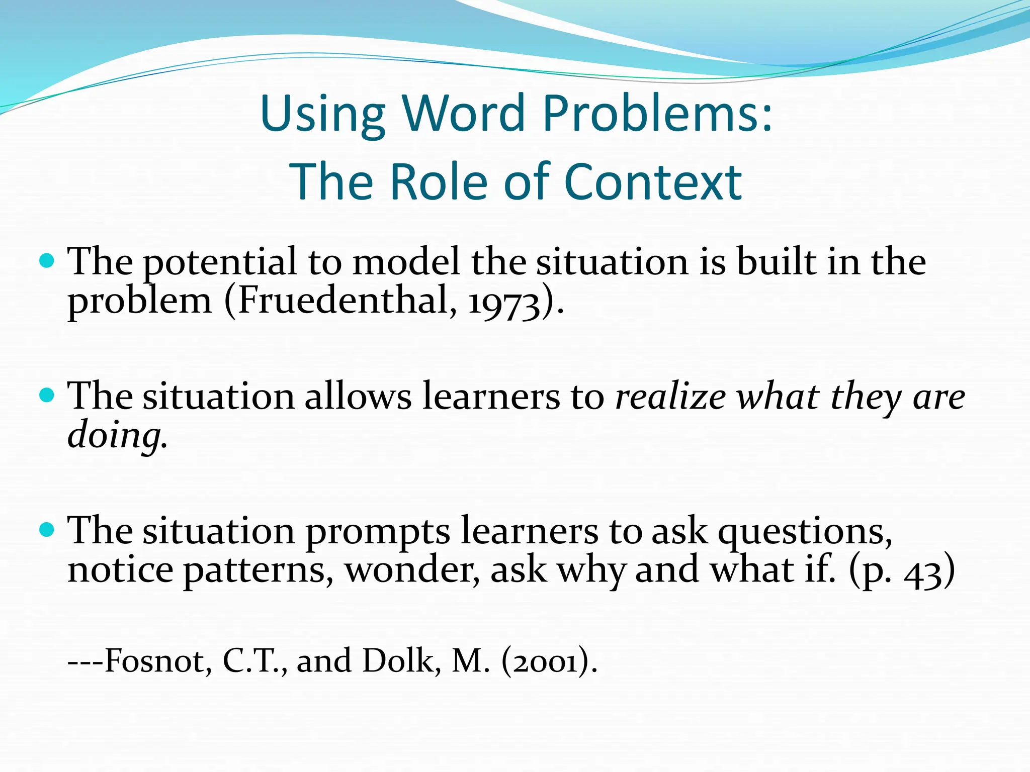 Using Word Problems:
The Role of Context
 The potential to model the situation is built in the
problem (Fruedenthal, 1973).
 The situation allows learners to realize what they are
doing.
 The situation prompts learners to ask questions,
notice patterns, wonder, ask why and what if. (p. 43)
---Fosnot, C.T., and Dolk, M. (2001).
 