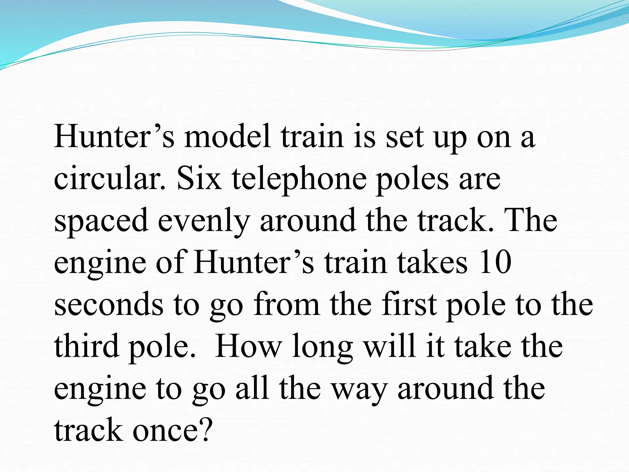 Hunter’s model train is set up on a
circular. Six telephone poles are
spaced evenly around the track. The
engine of Hunter’s train takes 10
seconds to go from the first pole to the
third pole. How long will it take the
engine to go all the way around the
track once?
 
