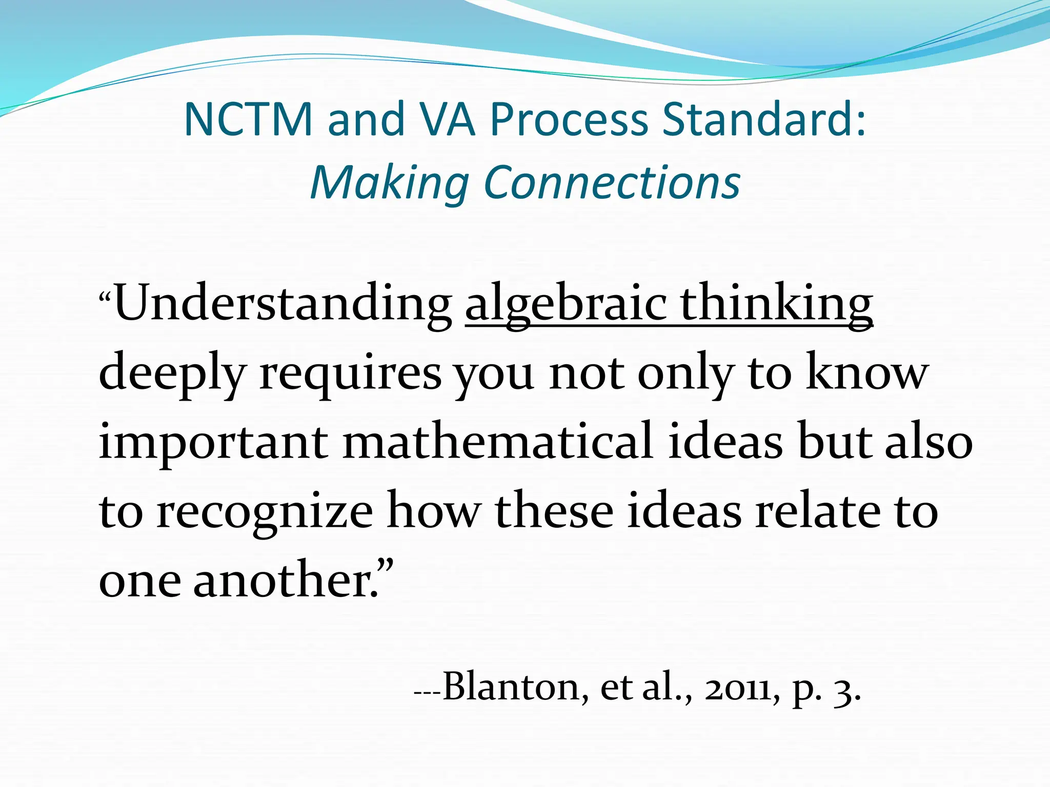 NCTM and VA Process Standard:
Making Connections
“Understanding algebraic thinking
deeply requires you not only to know
important mathematical ideas but also
to recognize how these ideas relate to
one another.”
---Blanton, et al., 2011, p. 3.
 
