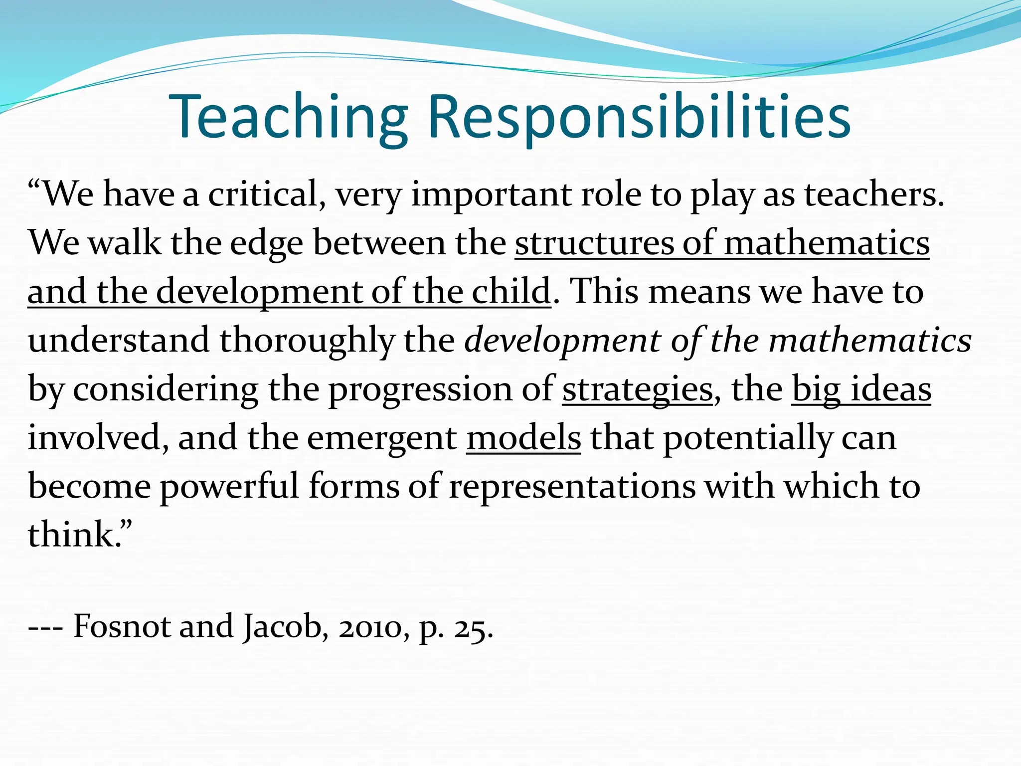 Teaching Responsibilities
“We have a critical, very important role to play as teachers.
We walk the edge between the structures of mathematics
and the development of the child. This means we have to
understand thoroughly the development of the mathematics
by considering the progression of strategies, the big ideas
involved, and the emergent models that potentially can
become powerful forms of representations with which to
think.”
--- Fosnot and Jacob, 2010, p. 25.
 