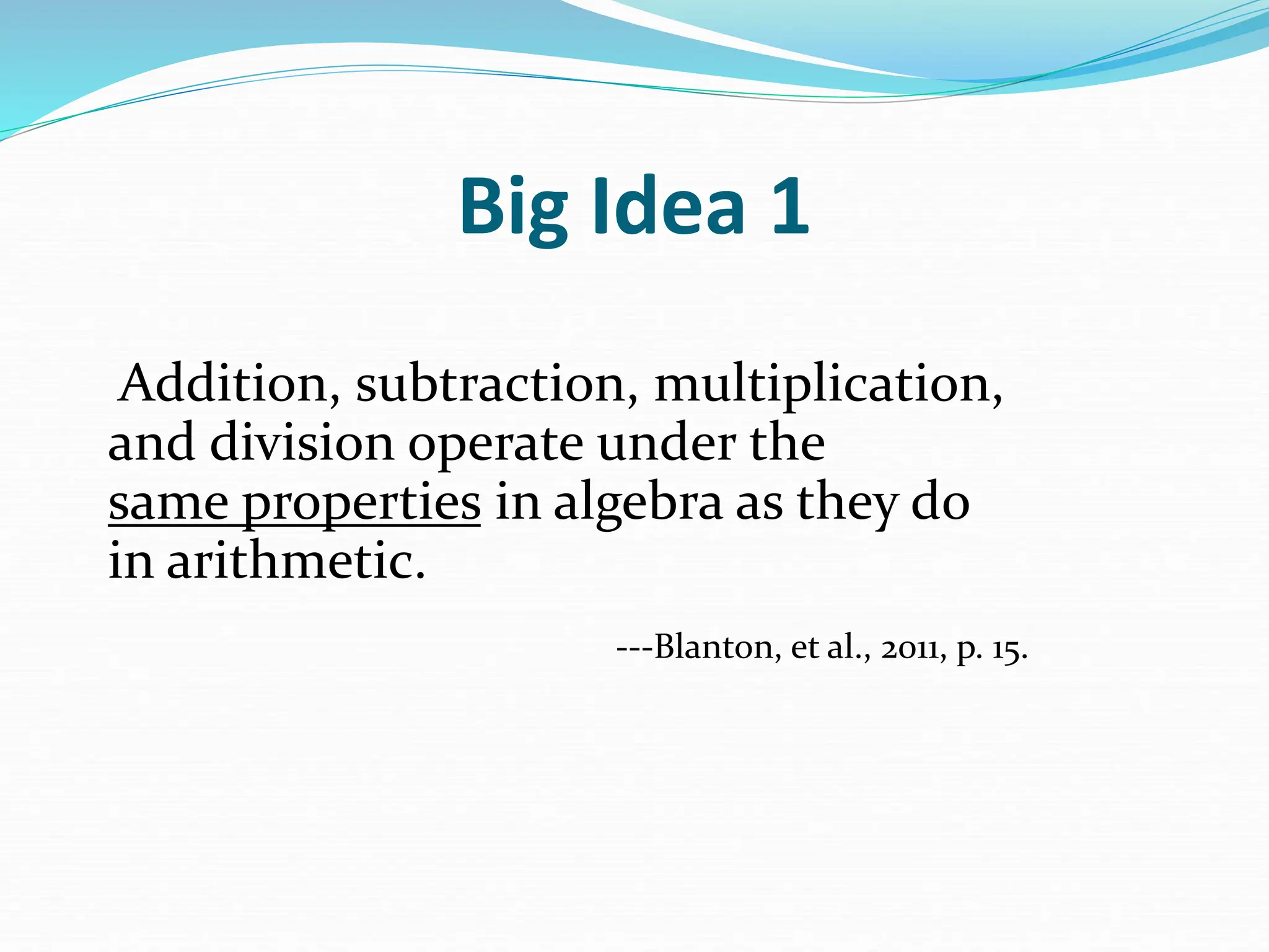 Big Idea 1
Addition, subtraction, multiplication,
and division operate under the
same properties in algebra as they do
in arithmetic.
---Blanton, et al., 2011, p. 15.
 