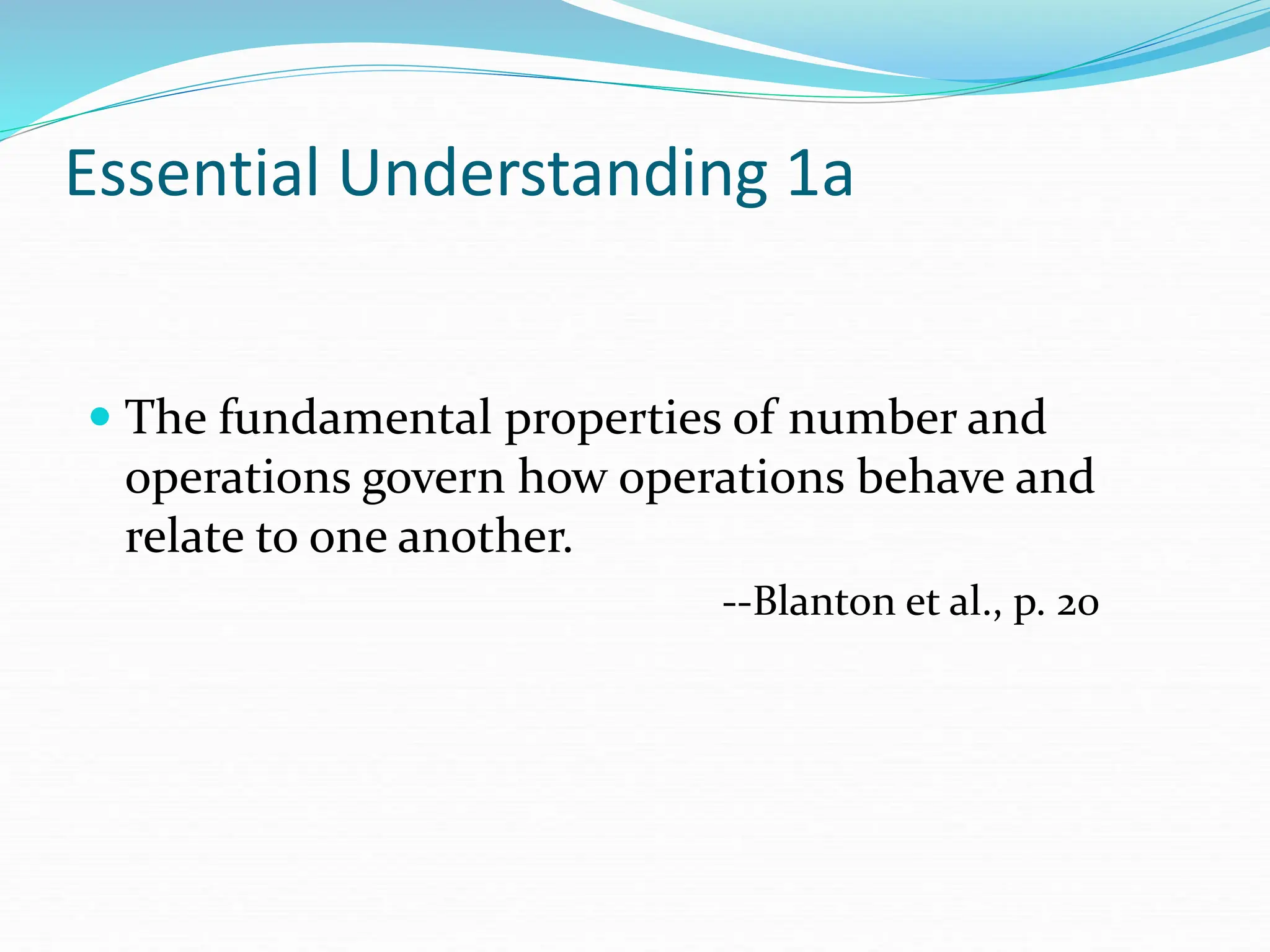 Essential Understanding 1a
 The fundamental properties of number and
operations govern how operations behave and
relate to one another.
--Blanton et al., p. 20
 