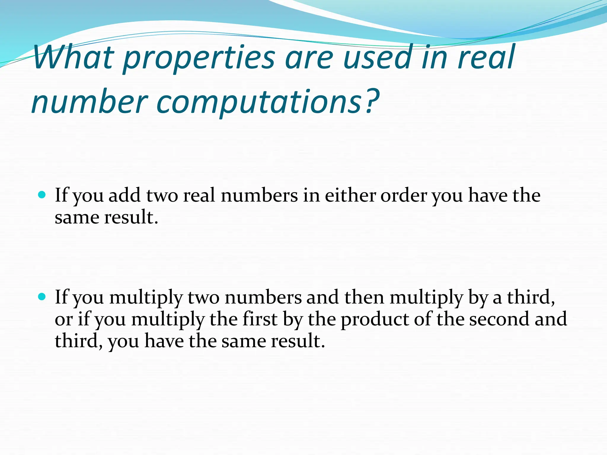 What properties are used in real
number computations?
 If you add two real numbers in either order you have the
same result.
 If you multiply two numbers and then multiply by a third,
or if you multiply the first by the product of the second and
third, you have the same result.
 