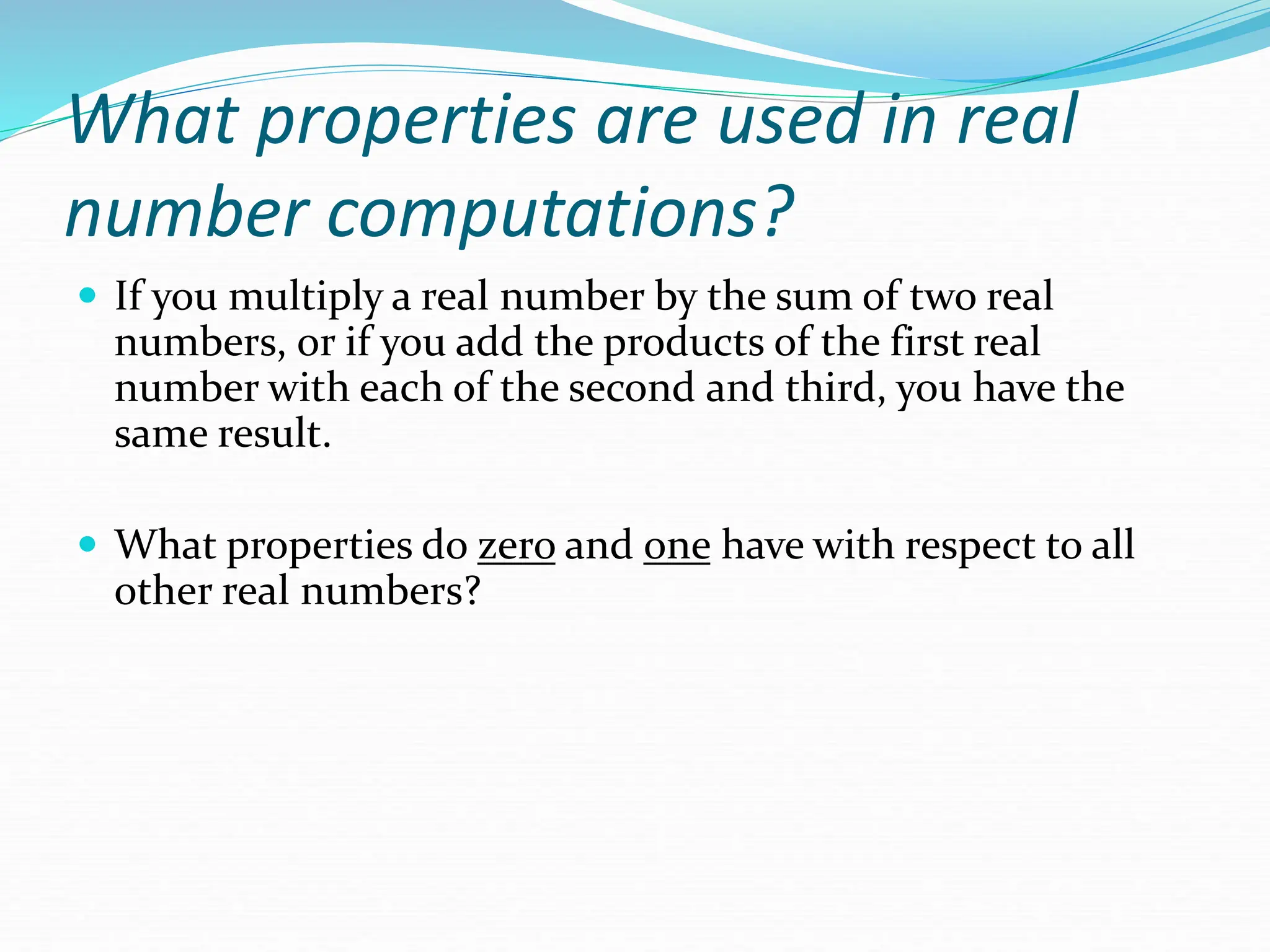 What properties are used in real
number computations?
 If you multiply a real number by the sum of two real
numbers, or if you add the products of the first real
number with each of the second and third, you have the
same result.
 What properties do zero and one have with respect to all
other real numbers?
 