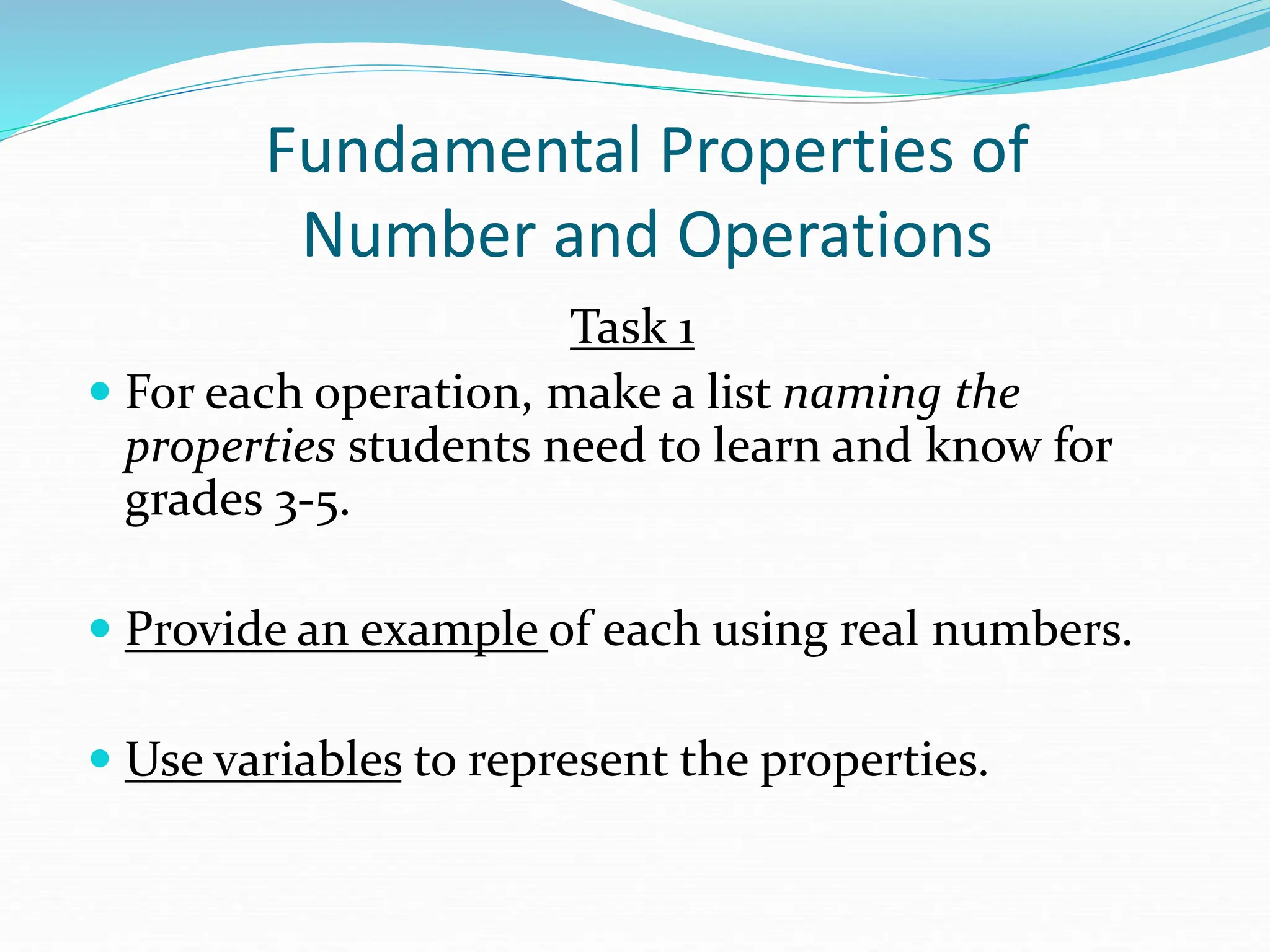 Fundamental Properties of
Number and Operations
Task 1
 For each operation, make a list naming the
properties students need to learn and know for
grades 3-5.
 Provide an example of each using real numbers.
 Use variables to represent the properties.
 
