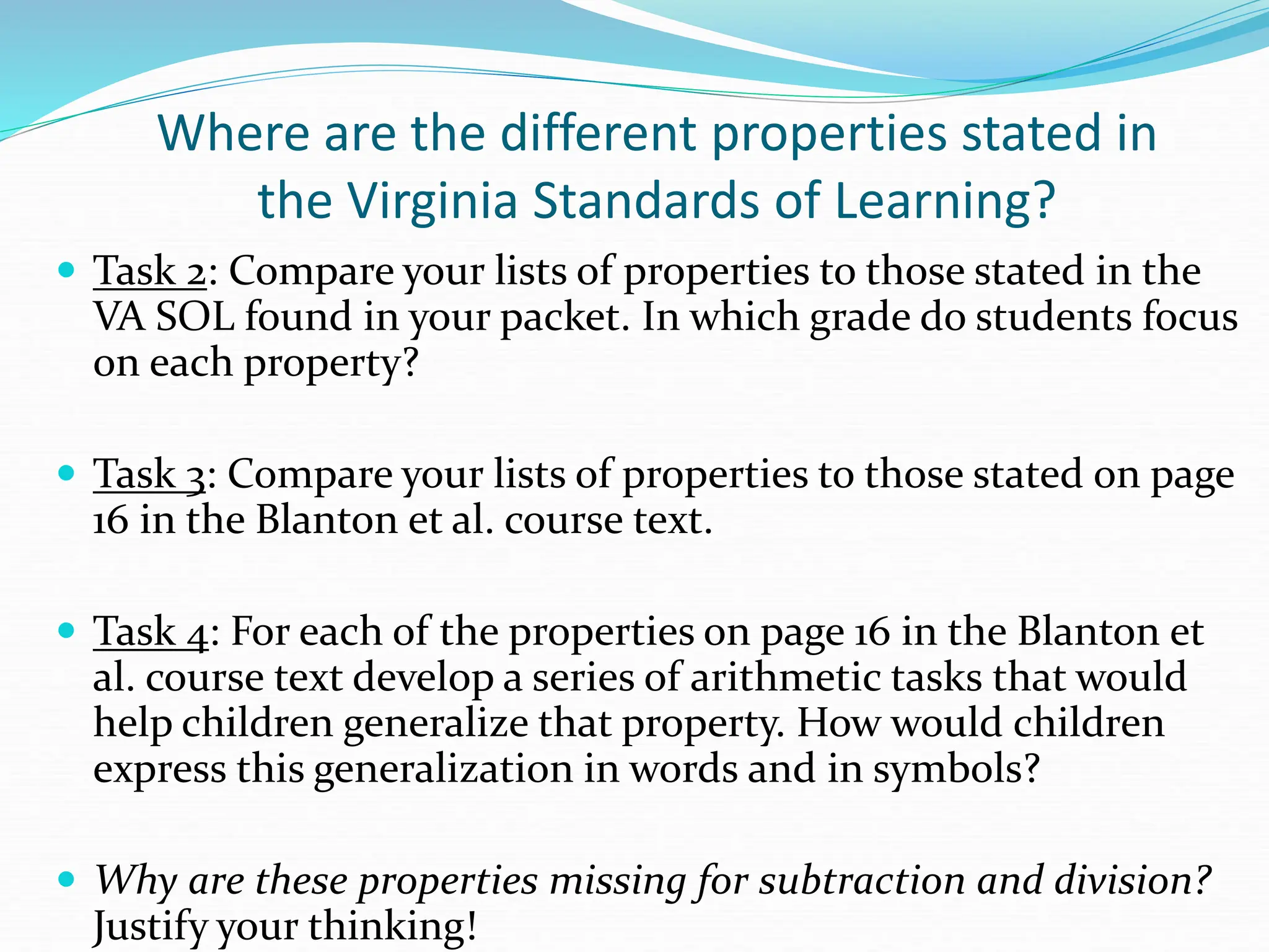 Where are the different properties stated in
the Virginia Standards of Learning?
 Task 2: Compare your lists of properties to those stated in the
VA SOL found in your packet. In which grade do students focus
on each property?
 Task 3: Compare your lists of properties to those stated on page
16 in the Blanton et al. course text.
 Task 4: For each of the properties on page 16 in the Blanton et
al. course text develop a series of arithmetic tasks that would
help children generalize that property. How would children
express this generalization in words and in symbols?
 Why are these properties missing for subtraction and division?
Justify your thinking!
 