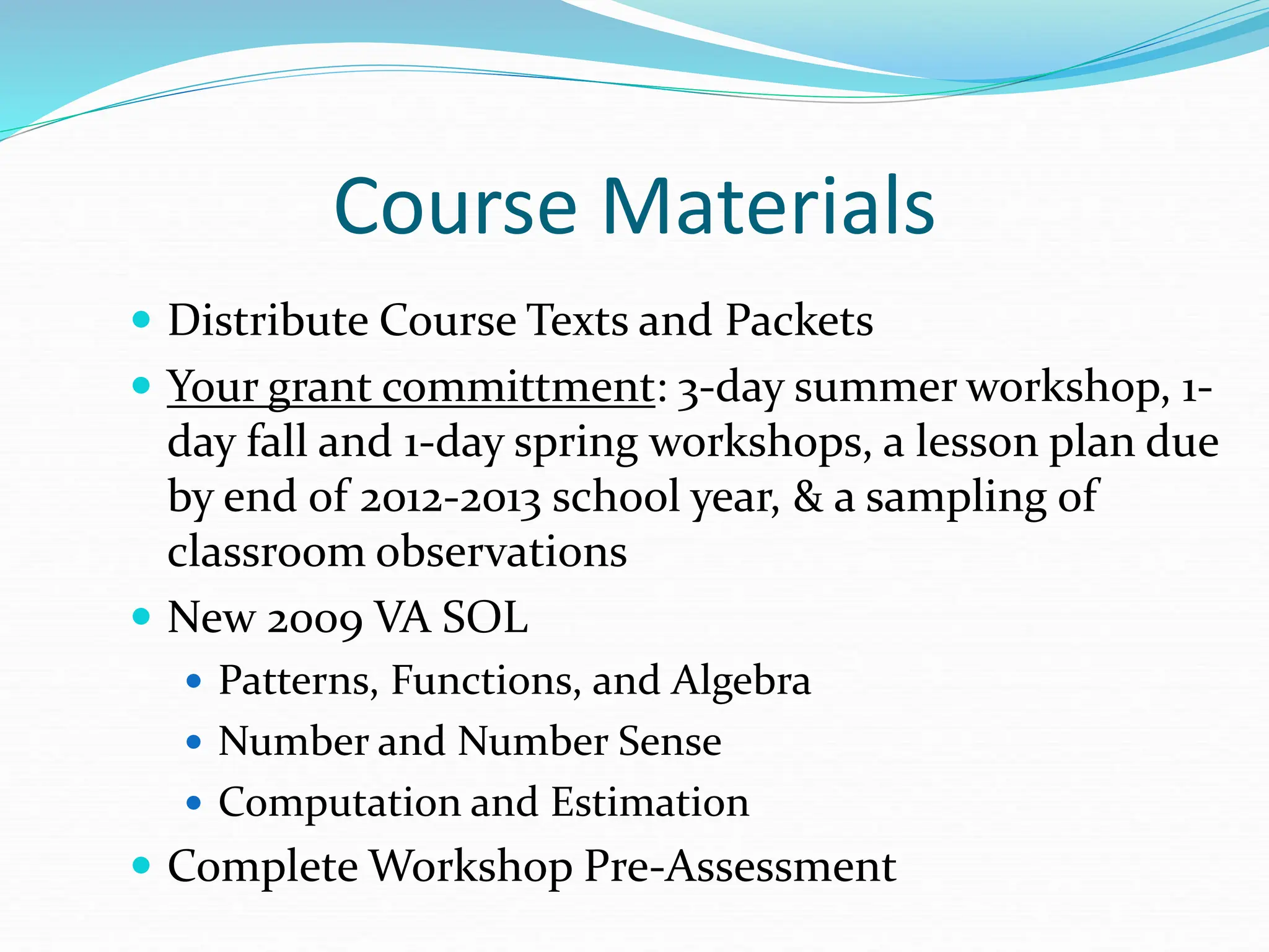Course Materials
 Distribute Course Texts and Packets
 Your grant committment: 3-day summer workshop, 1-
day fall and 1-day spring workshops, a lesson plan due
by end of 2012-2013 school year, & a sampling of
classroom observations
 New 2009 VA SOL
 Patterns, Functions, and Algebra
 Number and Number Sense
 Computation and Estimation
 Complete Workshop Pre-Assessment
 