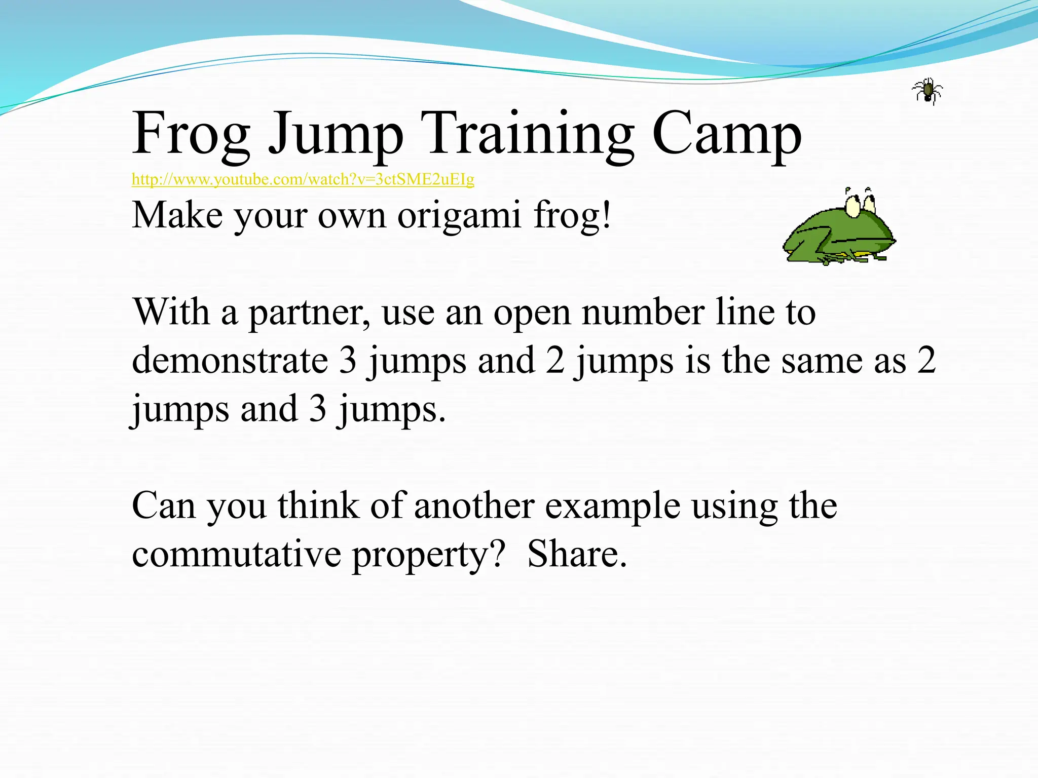Frog Jump Training Camp
http://www.youtube.com/watch?v=3ctSME2uEIg
Make your own origami frog!
With a partner, use an open number line to
demonstrate 3 jumps and 2 jumps is the same as 2
jumps and 3 jumps.
Can you think of another example using the
commutative property? Share.
 