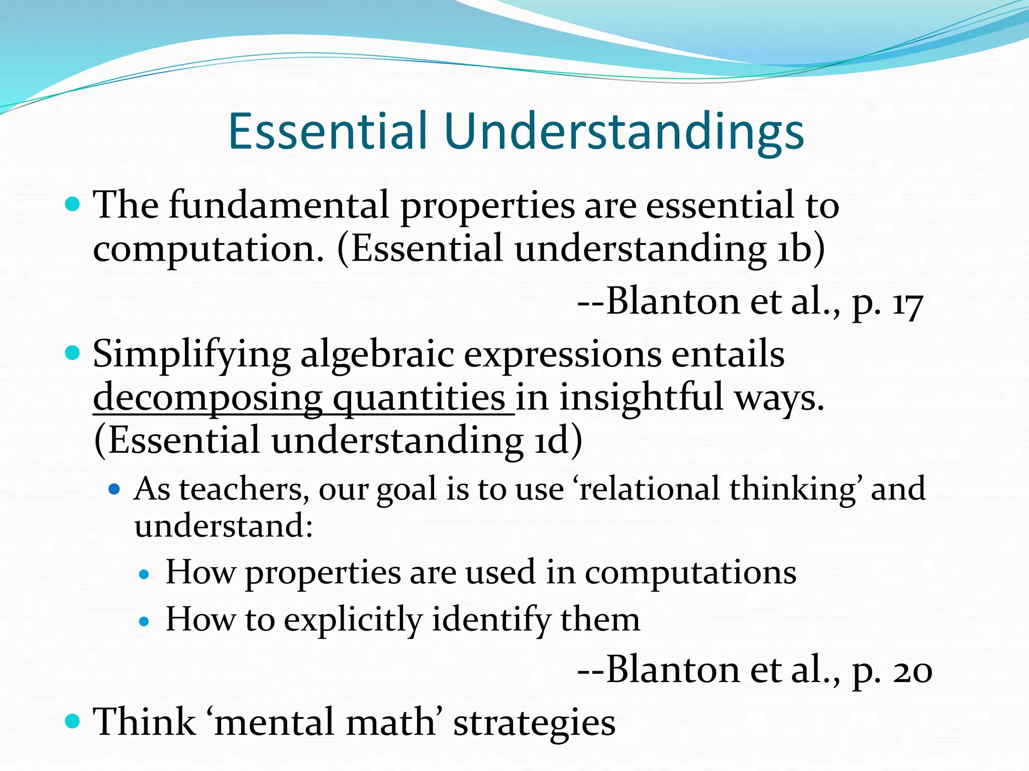 Essential Understandings
 The fundamental properties are essential to
computation. (Essential understanding 1b)
--Blanton et al., p. 17
 Simplifying algebraic expressions entails
decomposing quantities in insightful ways.
(Essential understanding 1d)
 As teachers, our goal is to use ‘relational thinking’ and
understand:
 How properties are used in computations
 How to explicitly identify them
--Blanton et al., p. 20
 Think ‘mental math’ strategies
 