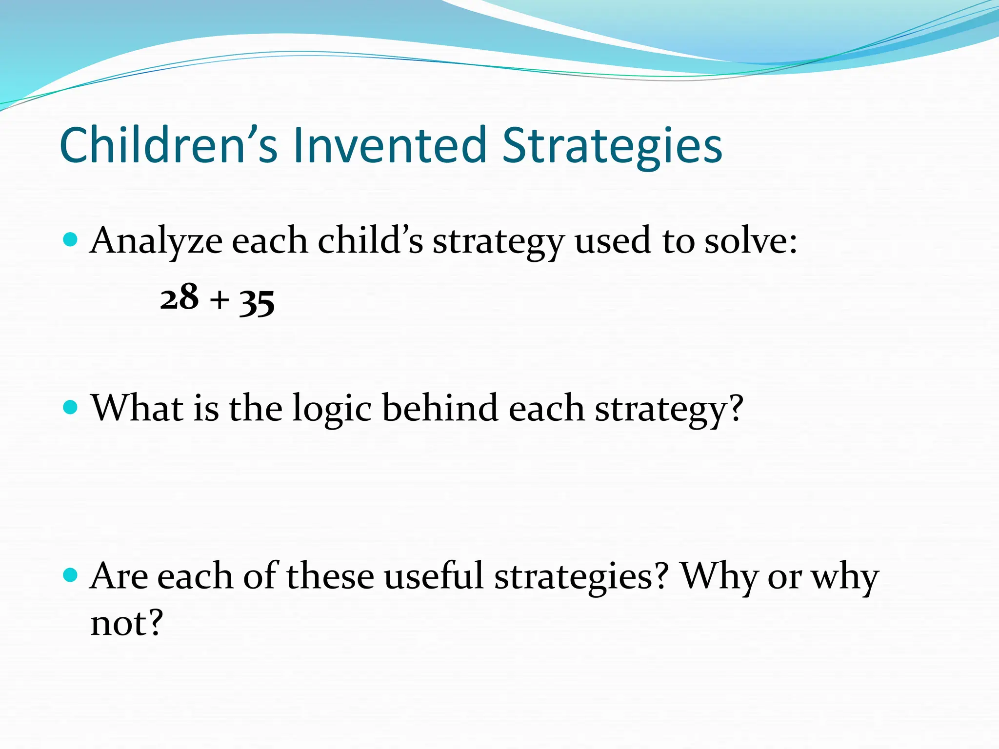 Children’s Invented Strategies
 Analyze each child’s strategy used to solve:
28 + 35
 What is the logic behind each strategy?
 Are each of these useful strategies? Why or why
not?
 