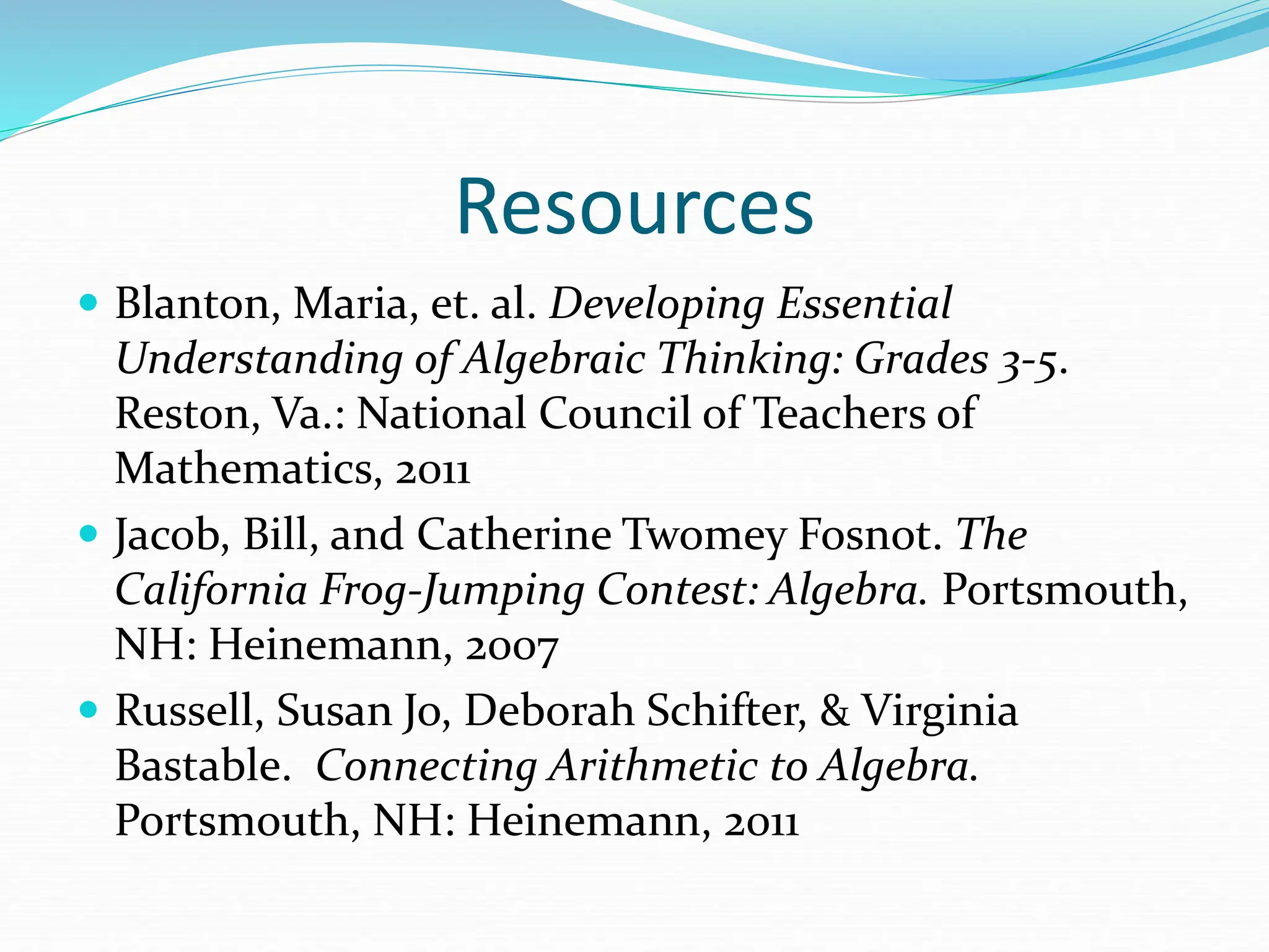 Resources
 Blanton, Maria, et. al. Developing Essential
Understanding of Algebraic Thinking: Grades 3-5.
Reston, Va.: National Council of Teachers of
Mathematics, 2011
 Jacob, Bill, and Catherine Twomey Fosnot. The
California Frog-Jumping Contest: Algebra. Portsmouth,
NH: Heinemann, 2007
 Russell, Susan Jo, Deborah Schifter, & Virginia
Bastable. Connecting Arithmetic to Algebra.
Portsmouth, NH: Heinemann, 2011
 