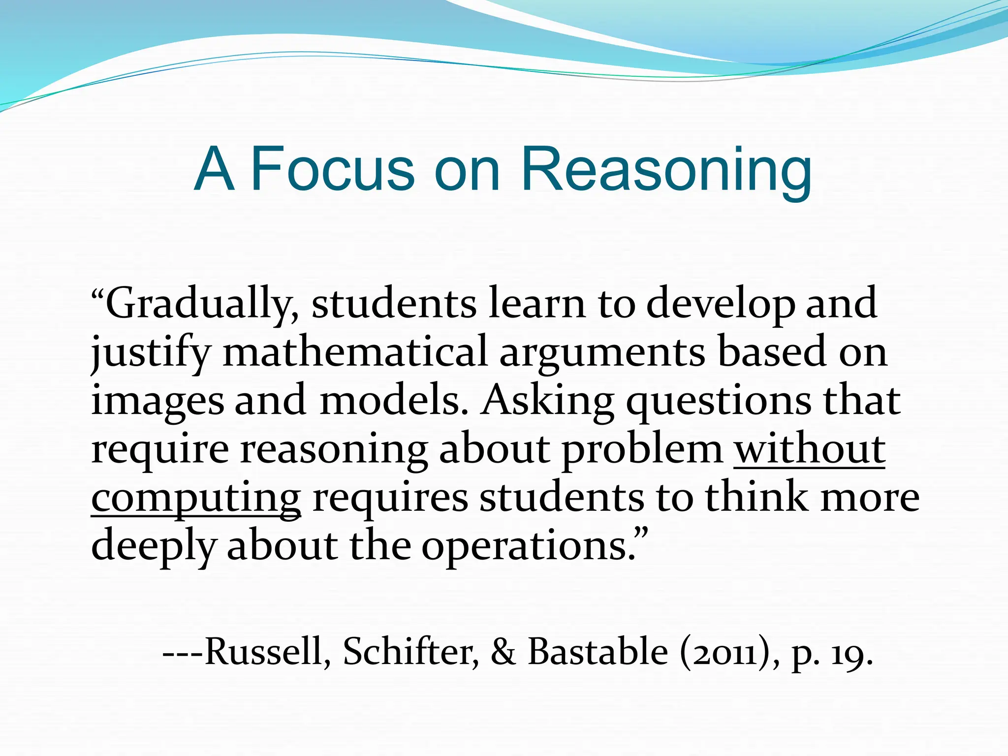 A Focus on Reasoning
“Gradually, students learn to develop and
justify mathematical arguments based on
images and models. Asking questions that
require reasoning about problem without
computing requires students to think more
deeply about the operations.”
---Russell, Schifter, & Bastable (2011), p. 19.
 