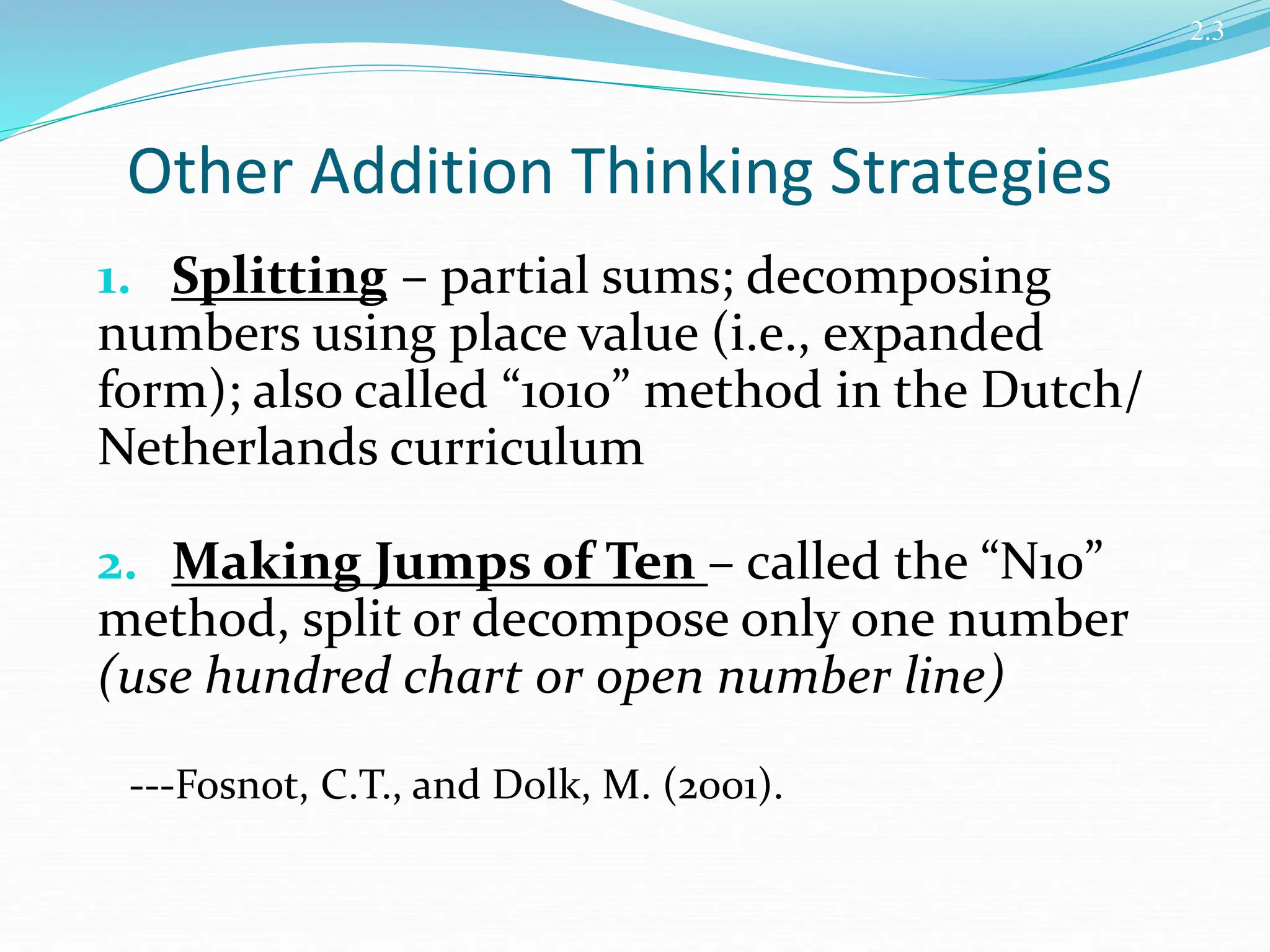 Other Addition Thinking Strategies
1. Splitting – partial sums; decomposing
numbers using place value (i.e., expanded
form); also called “1010” method in the Dutch/
Netherlands curriculum
2. Making Jumps of Ten – called the “N10”
method, split or decompose only one number
(use hundred chart or open number line)
---Fosnot, C.T., and Dolk, M. (2001).
2.3
 