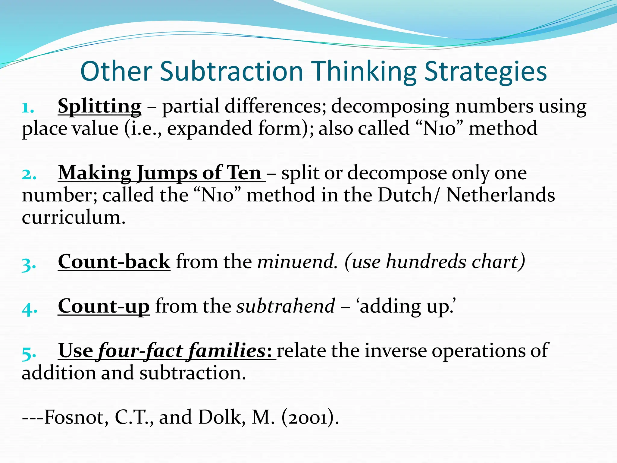 Other Subtraction Thinking Strategies
1. Splitting – partial differences; decomposing numbers using
place value (i.e., expanded form); also called “N10” method
2. Making Jumps of Ten – split or decompose only one
number; called the “N10” method in the Dutch/ Netherlands
curriculum.
3. Count-back from the minuend. (use hundreds chart)
4. Count-up from the subtrahend – ‘adding up.’
5. Use four-fact families: relate the inverse operations of
addition and subtraction.
---Fosnot, C.T., and Dolk, M. (2001).
 