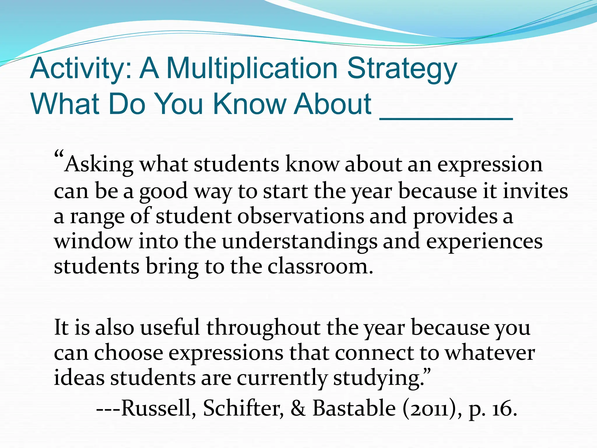 Activity: A Multiplication Strategy
What Do You Know About ________
“Asking what students know about an expression
can be a good way to start the year because it invites
a range of student observations and provides a
window into the understandings and experiences
students bring to the classroom.
It is also useful throughout the year because you
can choose expressions that connect to whatever
ideas students are currently studying.”
---Russell, Schifter, & Bastable (2011), p. 16.
 