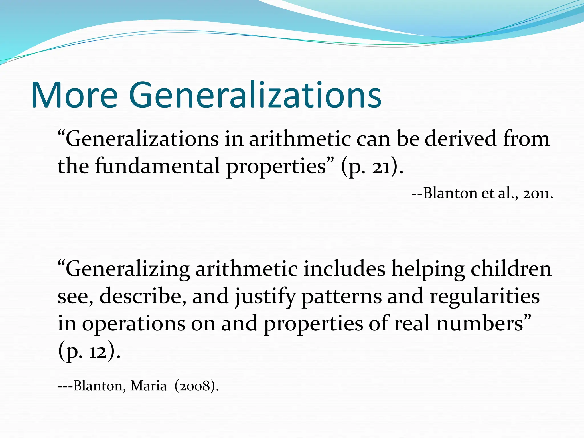 More Generalizations
“Generalizations in arithmetic can be derived from
the fundamental properties” (p. 21).
--Blanton et al., 2011.
“Generalizing arithmetic includes helping children
see, describe, and justify patterns and regularities
in operations on and properties of real numbers”
(p. 12).
---Blanton, Maria (2008).
 