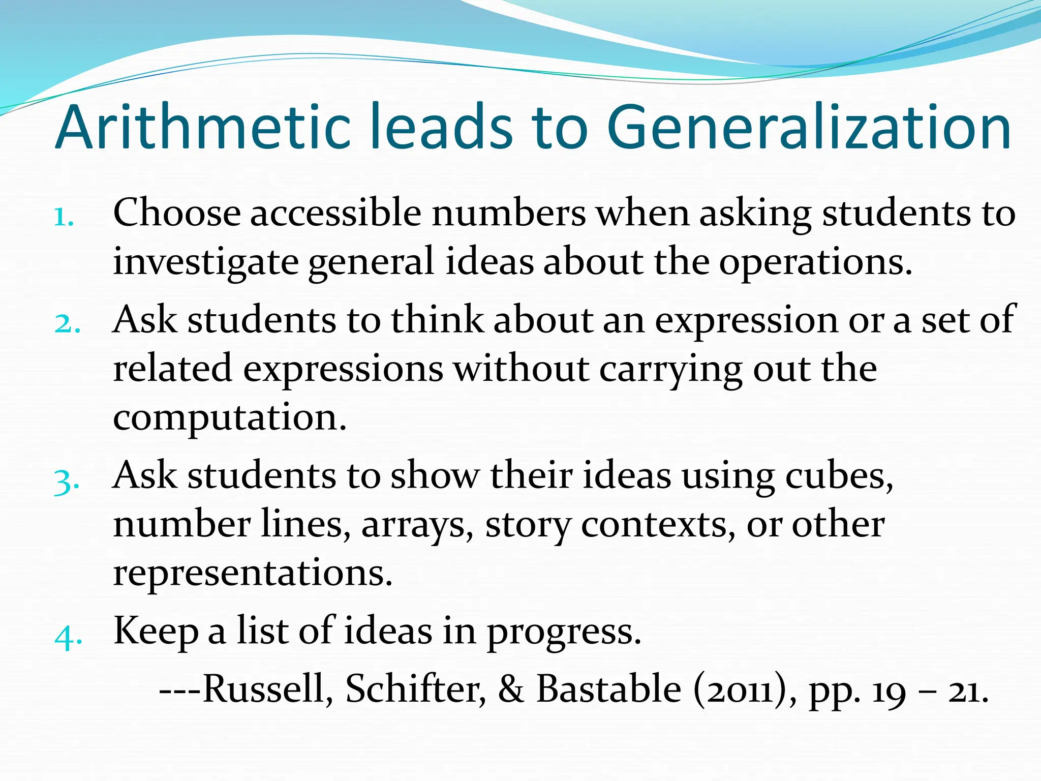 1. Choose accessible numbers when asking students to
investigate general ideas about the operations.
2. Ask students to think about an expression or a set of
related expressions without carrying out the
computation.
3. Ask students to show their ideas using cubes,
number lines, arrays, story contexts, or other
representations.
4. Keep a list of ideas in progress.
---Russell, Schifter, & Bastable (2011), pp. 19 – 21.
Arithmetic leads to Generalization
 