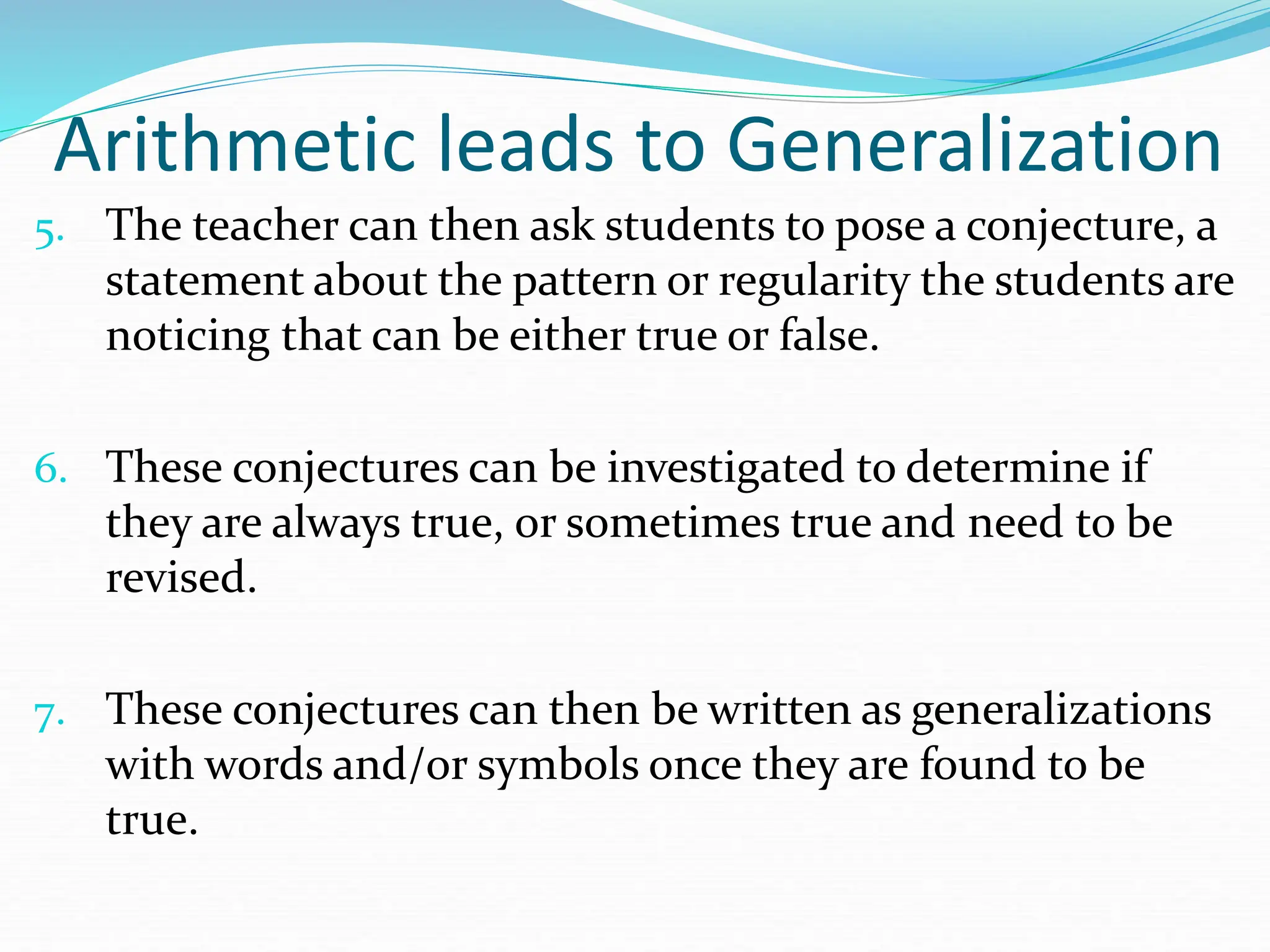 Arithmetic leads to Generalization
5. The teacher can then ask students to pose a conjecture, a
statement about the pattern or regularity the students are
noticing that can be either true or false.
6. These conjectures can be investigated to determine if
they are always true, or sometimes true and need to be
revised.
7. These conjectures can then be written as generalizations
with words and/or symbols once they are found to be
true.
 