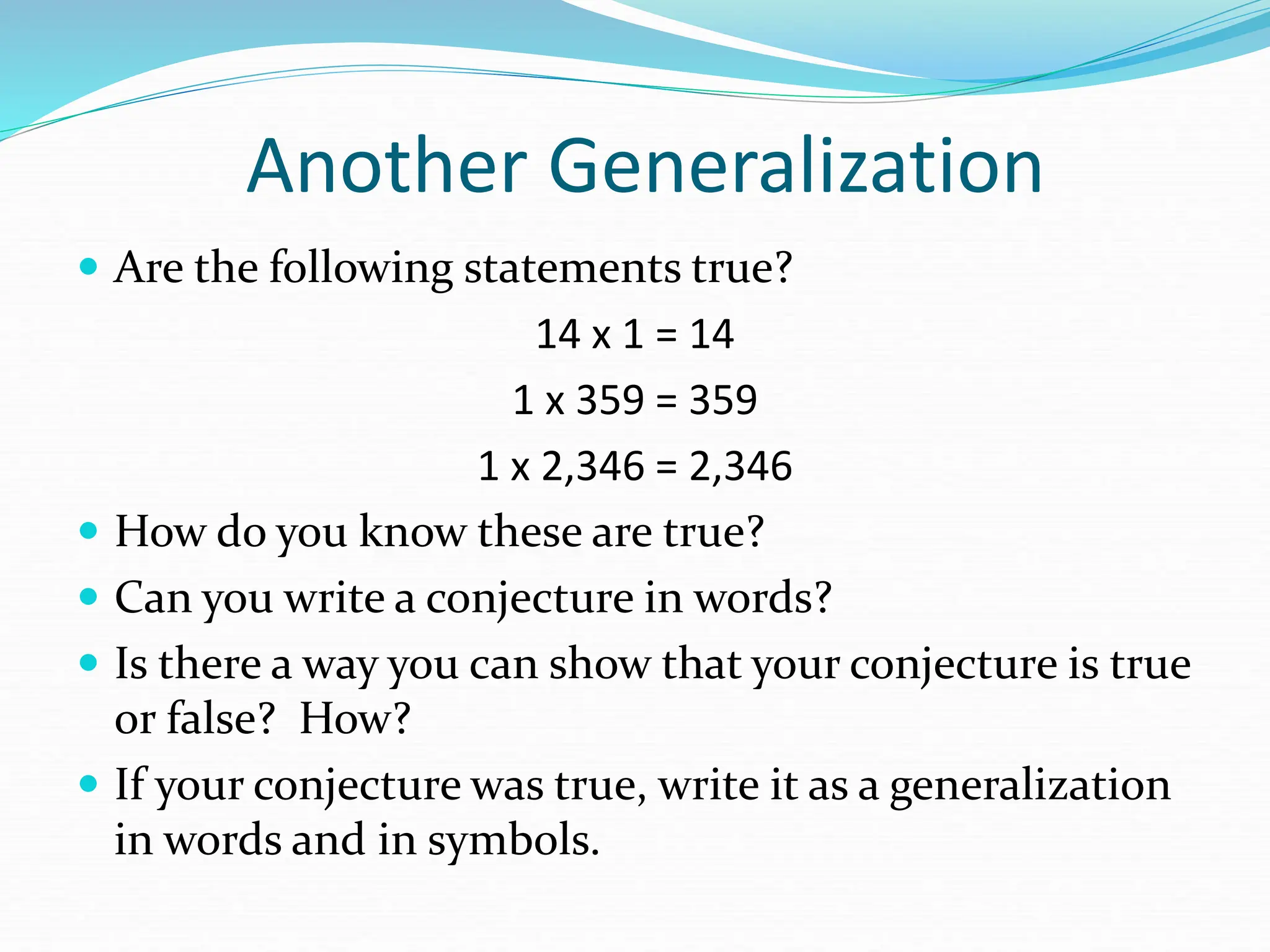 Another Generalization
 Are the following statements true?
14 x 1 = 14
1 x 359 = 359
1 x 2,346 = 2,346
 How do you know these are true?
 Can you write a conjecture in words?
 Is there a way you can show that your conjecture is true
or false? How?
 If your conjecture was true, write it as a generalization
in words and in symbols.
 