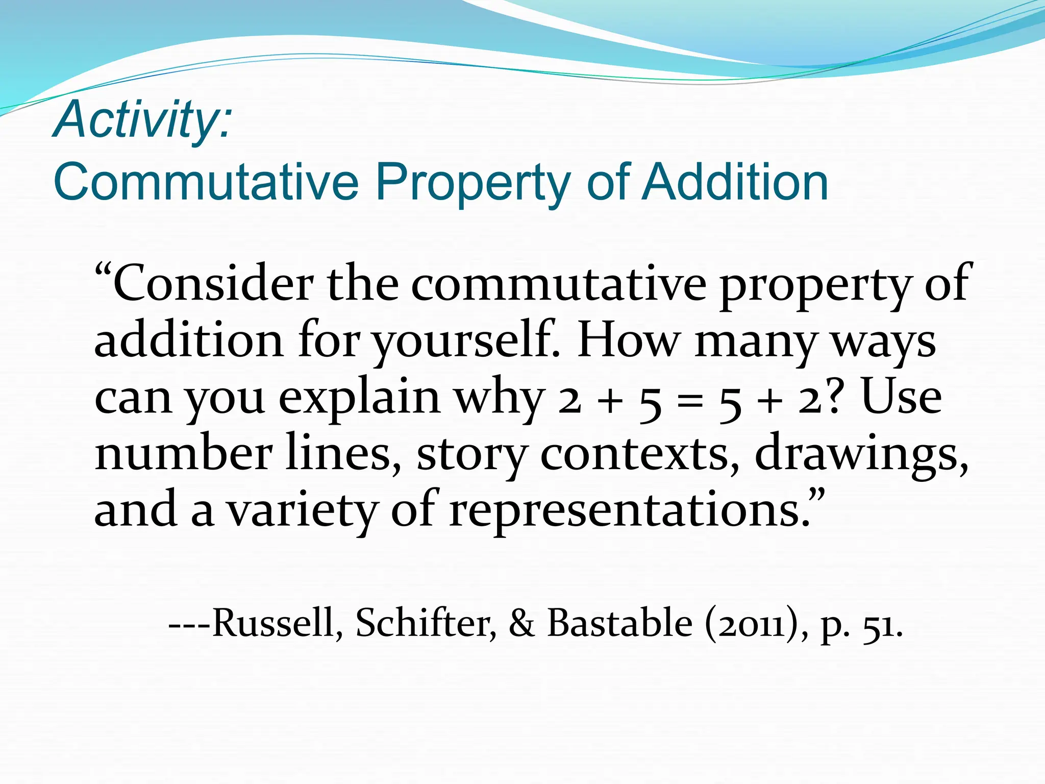 Activity:
Commutative Property of Addition
“Consider the commutative property of
addition for yourself. How many ways
can you explain why 2 + 5 = 5 + 2? Use
number lines, story contexts, drawings,
and a variety of representations.”
---Russell, Schifter, & Bastable (2011), p. 51.
 