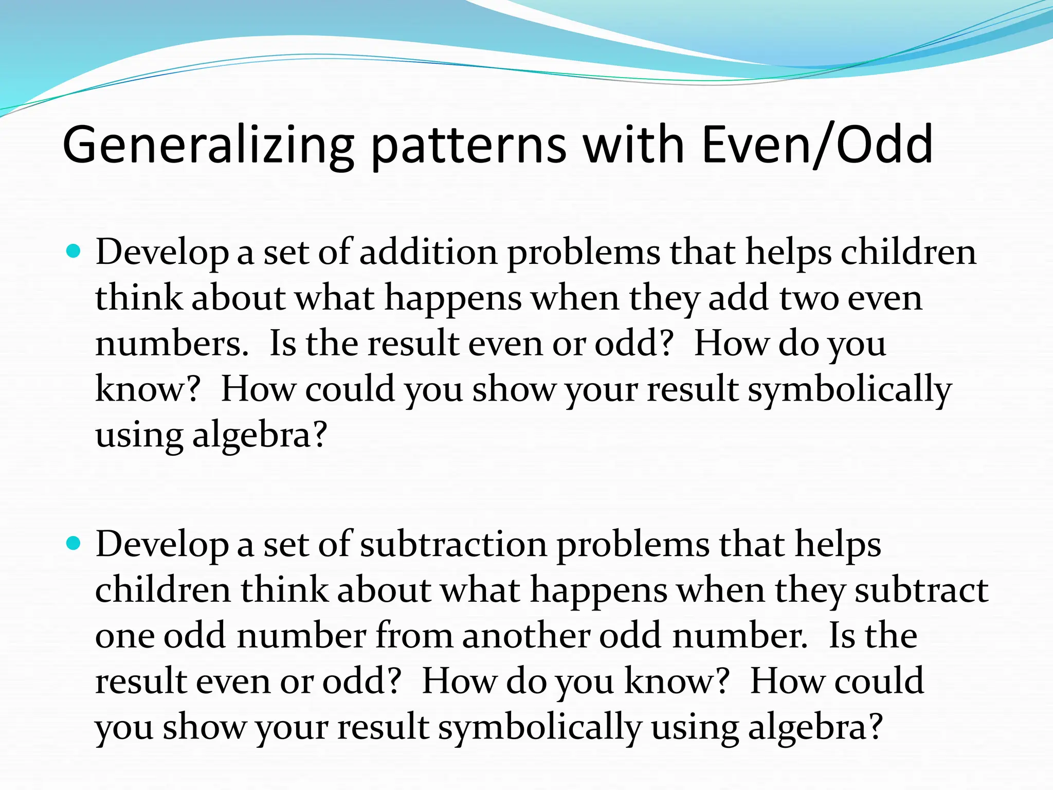 Generalizing patterns with Even/Odd
 Develop a set of addition problems that helps children
think about what happens when they add two even
numbers. Is the result even or odd? How do you
know? How could you show your result symbolically
using algebra?
 Develop a set of subtraction problems that helps
children think about what happens when they subtract
one odd number from another odd number. Is the
result even or odd? How do you know? How could
you show your result symbolically using algebra?
 