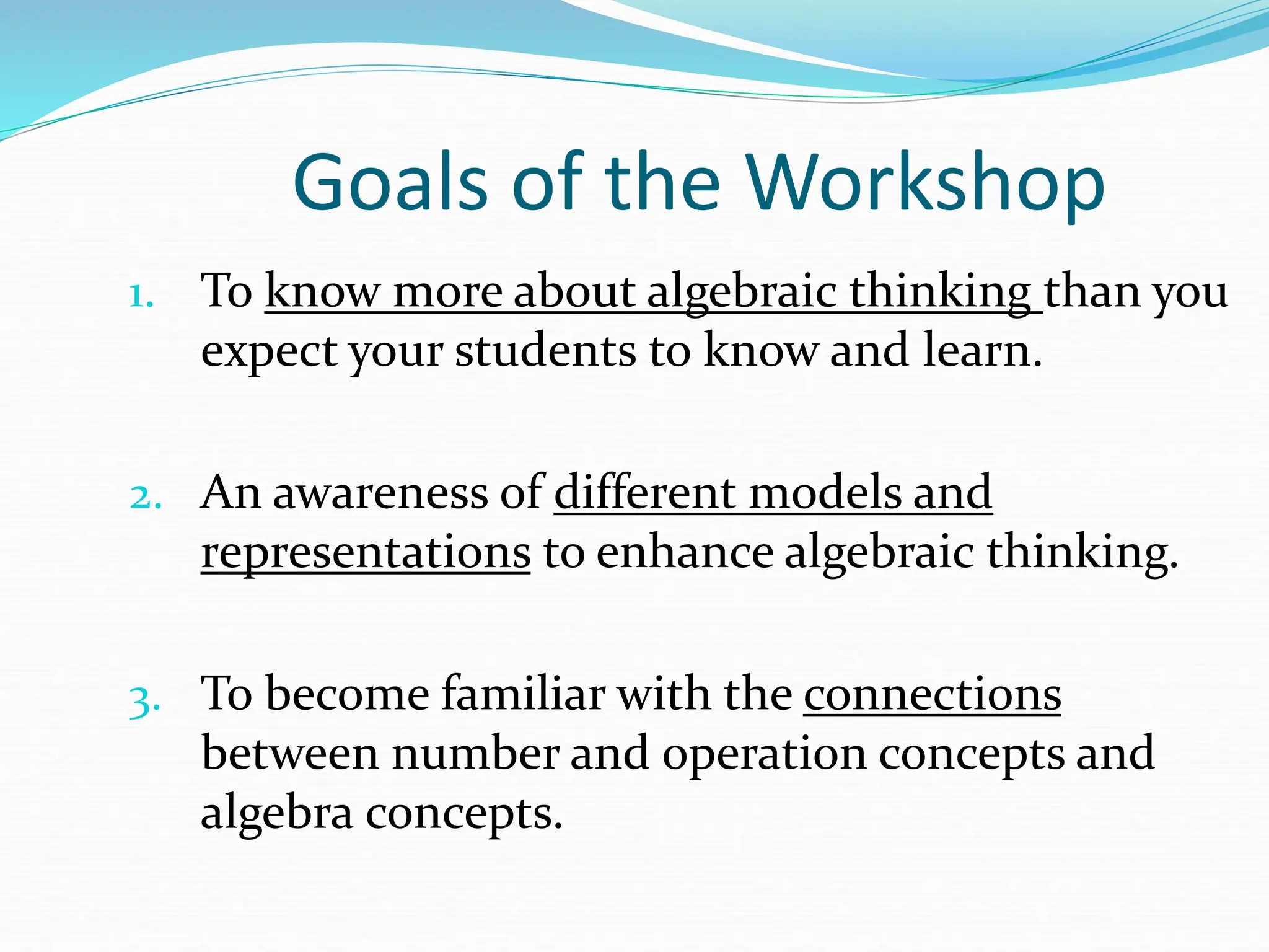 Goals of the Workshop
1. To know more about algebraic thinking than you
expect your students to know and learn.
2. An awareness of different models and
representations to enhance algebraic thinking.
3. To become familiar with the connections
between number and operation concepts and
algebra concepts.
 