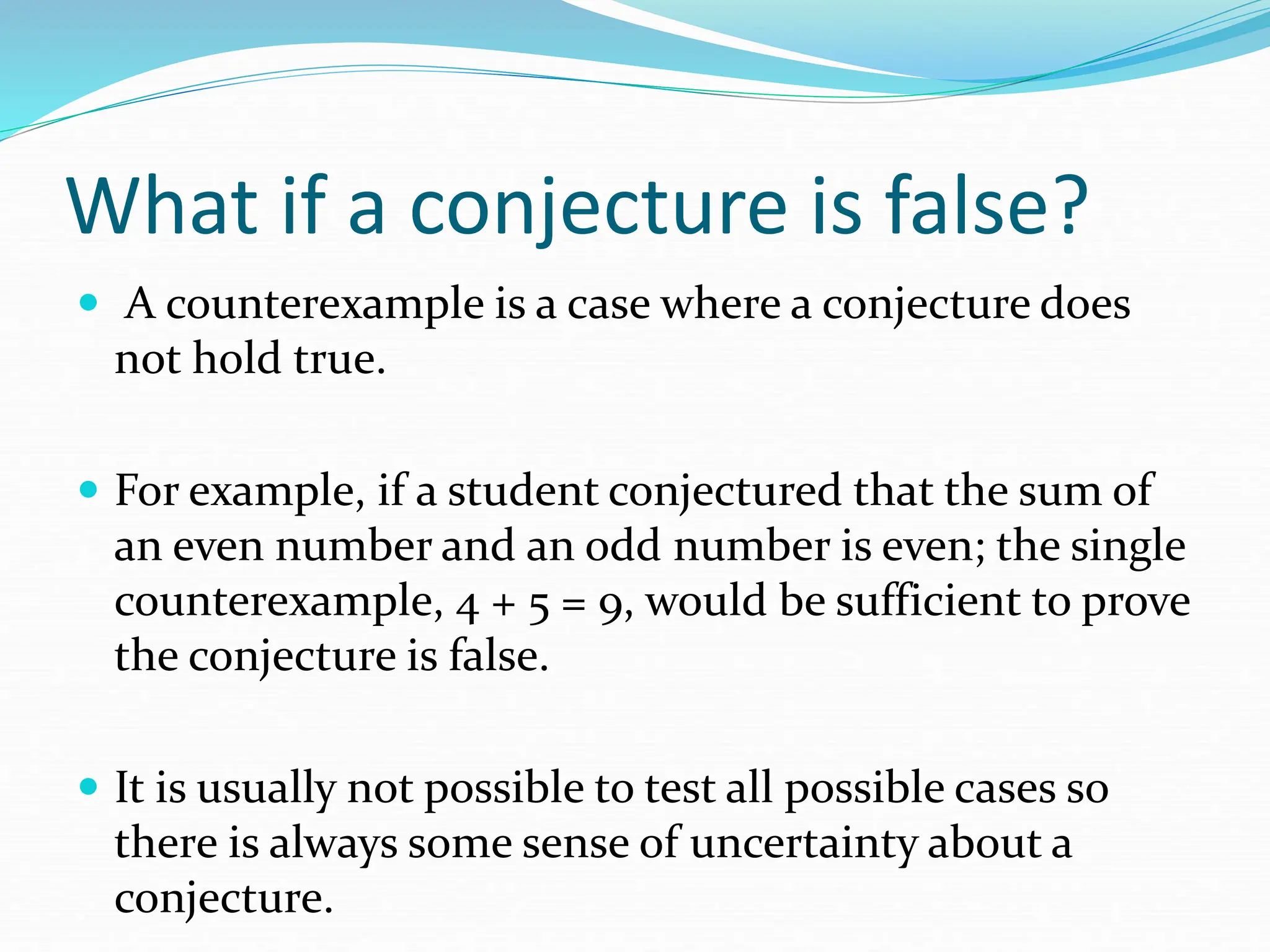 What if a conjecture is false?
 A counterexample is a case where a conjecture does
not hold true.
 For example, if a student conjectured that the sum of
an even number and an odd number is even; the single
counterexample, 4 + 5 = 9, would be sufficient to prove
the conjecture is false.
 It is usually not possible to test all possible cases so
there is always some sense of uncertainty about a
conjecture.
 